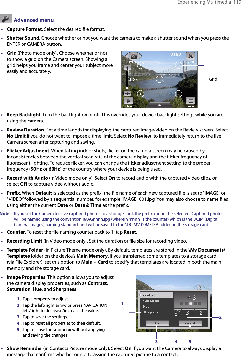 Experiencing Multimedia  119  Advanced menu•  Capture Format. Select the desired ﬁle format.•  Shutter Sound. Choose whether or not you want the camera to make a shutter sound when you press the ENTER or CAMERA button.•  Grid (Photo mode only). Choose whether or not to show a grid on the Camera screen. Showing a grid helps you frame and center your subject more easily and accurately.•  Keep Backlight. Turn the backlight on or oﬀ. This overrides your device backlight settings while you are using the camera.•  Review Duration. Set a time length for displaying the captured image/video on the Review screen. Select No Limit if you do not want to impose a time limit. Select No Review  to immediately return to the live Camera screen after capturing and saving.•  Flicker Adjustment. When taking indoor shots, ﬂicker on the camera screen may be caused by inconsistencies between the vertical scan rate of the camera display and the ﬂicker frequency of ﬂuorescent lighting. To reduce ﬂicker, you can change the ﬂicker adjustment setting to the proper frequency (50Hz or 60Hz) of the country where your device is being used.•  Record with Audio (in Video mode only). Select On to record audio with the captured video clips, or select Off to capture video without audio.•  Prefix. When Default is selected as the preﬁx, the ﬁle name of each new captured ﬁle is set to “IMAGE” or “VIDEO” followed by a sequential number, for example: IMAGE_001.jpg. You may also choose to name ﬁles using either the current Date or Date &amp; Time as the preﬁx.Note  If you set the Camera to save captured photos to a storage card, the prefix cannot be selected. Captured photos will be named using the convention IMAGnnnn.jpg (wherein &apos;nnnn&apos; is the counter) which is the DCIM (Digital Camera Images) naming standard, and will be saved to the \DCIM\100MEDIA folder on the storage card.•  Counter. To reset the file naming counter back to 1, tap Reset.•  Recording Limit (in Video mode only). Set the duration or file size for recording video.•  Template Folder (in Picture Theme mode only). By default, templates are stored in the \My Documents\Templates folder on the device’s Main Memory. If you transferred some templates to a storage card (via File Explorer), set this option to Main + Card to specify that templates are located in both the main memory and the storage card.•  Image Properties. This option allows you to adjust the camera display properties, such as Contrast, Saturation, Hue, and Sharpness.•  Show Reminder (in Contacts Picture mode only). Select On if you want the Camera to always display a message that confirms whether or not to assign the captured picture to a contact.Grid1Tap a property to adjust.2Tap the left/right arrow or press NAVIGATION left/right to decrease/increase the value.3Tap to save the settings.4Tap to reset all properties to their default.5Tap to close the submenu without applying and saving the changes.13 4 52