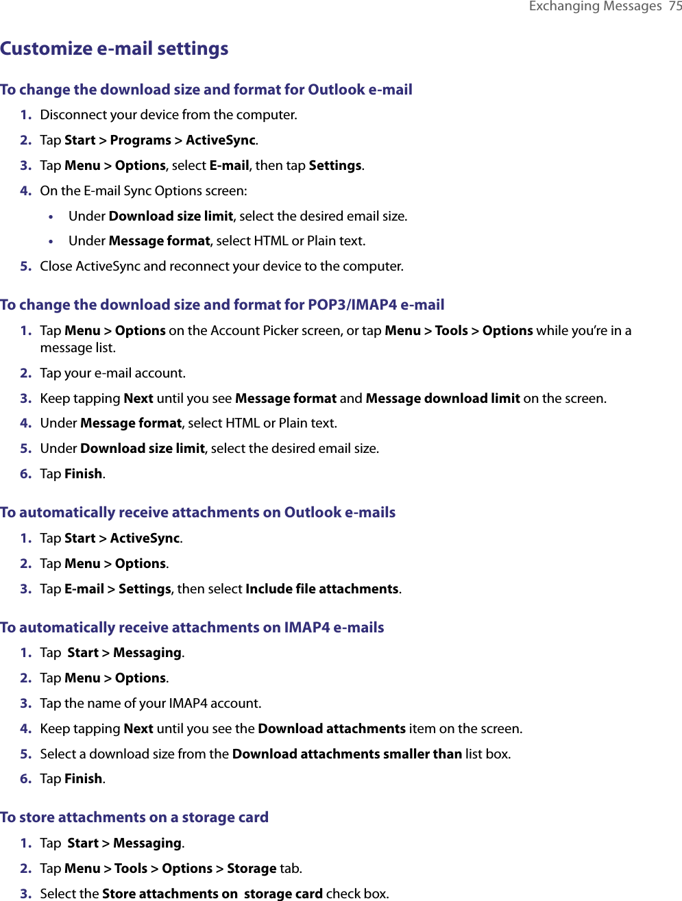 Exchanging Messages  75Customize e-mail settingsTo change the download size and format for Outlook e-mail1.  Disconnect your device from the computer.2.  Tap Start &gt; Programs &gt; ActiveSync.3.  Tap Menu &gt; Options, select E-mail, then tap Settings.4.  On the E-mail Sync Options screen:•  Under Download size limit, select the desired email size.•  Under Message format, select HTML or Plain text.5.  Close ActiveSync and reconnect your device to the computer.To change the download size and format for POP3/IMAP4 e-mail1.  Tap Menu &gt; Options on the Account Picker screen, or tap Menu &gt; Tools &gt; Options while you’re in a message list.2.  Tap your e-mail account.3.  Keep tapping Next until you see Message format and Message download limit on the screen.4.  Under Message format, select HTML or Plain text.5.  Under Download size limit, select the desired email size.6.  Tap Finish.To automatically receive attachments on Outlook e-mails1.  Tap Start &gt; ActiveSync.2.  Tap Menu &gt; Options.3.  Tap E-mail &gt; Settings, then select Include file attachments.To automatically receive attachments on IMAP4 e-mails1.  Tap  Start &gt; Messaging.2.  Tap Menu &gt; Options. 3.  Tap the name of your IMAP4 account.4.  Keep tapping Next until you see the Download attachments item on the screen.5.  Select a download size from the Download attachments smaller than list box.6.  Tap Finish.To store attachments on a storage card1.  Tap  Start &gt; Messaging.2.  Tap Menu &gt; Tools &gt; Options &gt; Storage tab.3.  Select the Store attachments on  storage card check box.