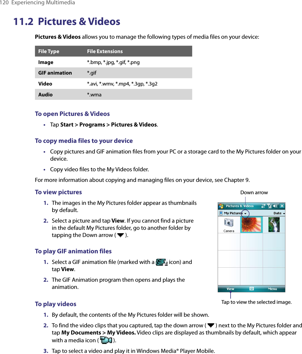 120  Experiencing Multimedia11.2  Pictures &amp; VideosPictures &amp; Videos allows you to manage the following types of media files on your device:File Type File ExtensionsImage *.bmp, *.jpg, *.gif, *.pngGIF animation *.gifVideo *.avi, *.wmv, *.mp4, *.3gp, *.3g2Audio *.wmaTo open Pictures &amp; Videos•  Tap Start &gt; Programs &gt; Pictures &amp; Videos.To copy media files to your device•  Copy pictures and GIF animation ﬁles from your PC or a storage card to the My Pictures folder on your device.•  Copy video ﬁles to the My Videos folder.For more information about copying and managing files on your device, see Chapter 9.To view pictures1.  The images in the My Pictures folder appear as thumbnails by default.2.  Select a picture and tap View. If you cannot find a picture in the default My Pictures folder, go to another folder by tapping the Down arrow (   ).To play GIF animation files1.  Select a GIF animation ﬁle (marked with a   icon) and tap View.2.  The GIF Animation program then opens and plays the animation.Down arrowTap to view the selected image.To play videos1.  By default, the contents of the My Pictures folder will be shown.2.  To find the video clips that you captured, tap the down arrow (   ) next to the My Pictures folder and tap My Documents &gt; My Videos. Video clips are displayed as thumbnails by default, which appear with a media icon (   ).3.  Tap to select a video and play it in Windows Media® Player Mobile.