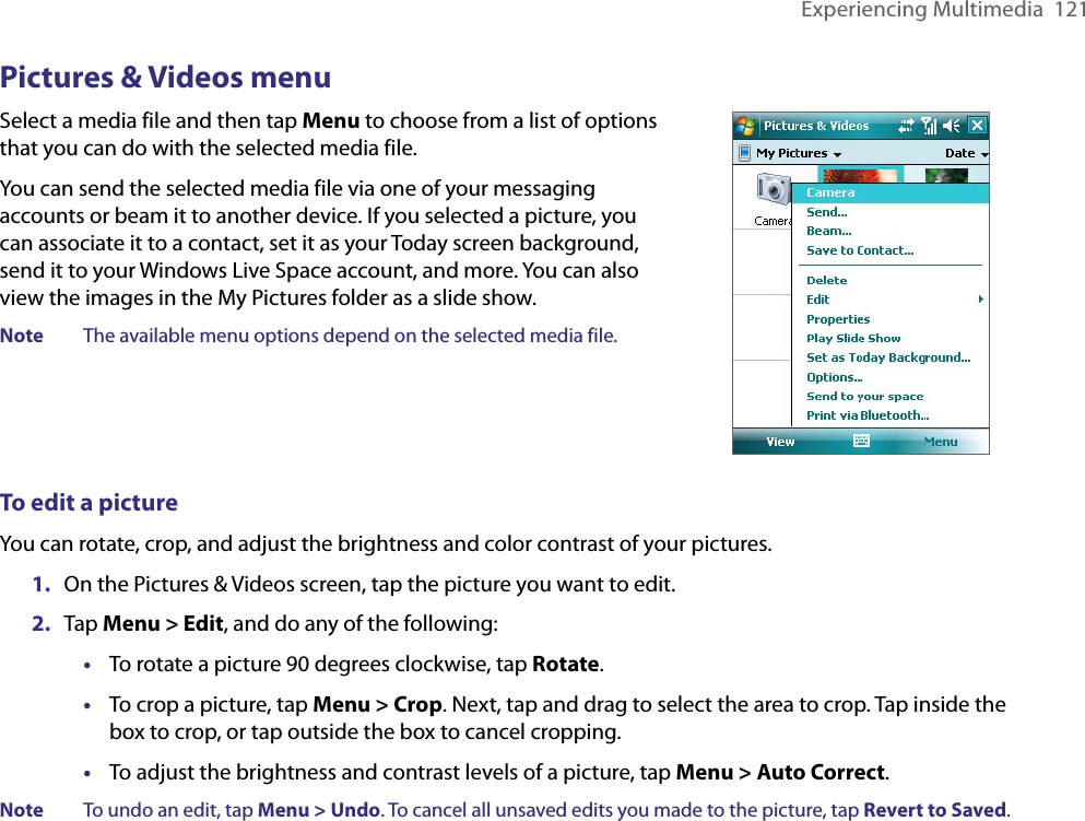 Experiencing Multimedia  121Pictures &amp; Videos menuSelect a media file and then tap Menu to choose from a list of options that you can do with the selected media file.You can send the selected media file via one of your messaging accounts or beam it to another device. If you selected a picture, you can associate it to a contact, set it as your Today screen background, send it to your Windows Live Space account, and more. You can also view the images in the My Pictures folder as a slide show.Note  The available menu options depend on the selected media file.To edit a pictureYou can rotate, crop, and adjust the brightness and color contrast of your pictures.1.  On the Pictures &amp; Videos screen, tap the picture you want to edit.2.  Tap Menu &gt; Edit, and do any of the following: •  To rotate a picture 90 degrees clockwise, tap Rotate. •  To crop a picture, tap Menu &gt; Crop. Next, tap and drag to select the area to crop. Tap inside the box to crop, or tap outside the box to cancel cropping.•  To adjust the brightness and contrast levels of a picture, tap Menu &gt; Auto Correct. Note  To undo an edit, tap Menu &gt; Undo. To cancel all unsaved edits you made to the picture, tap Revert to Saved.