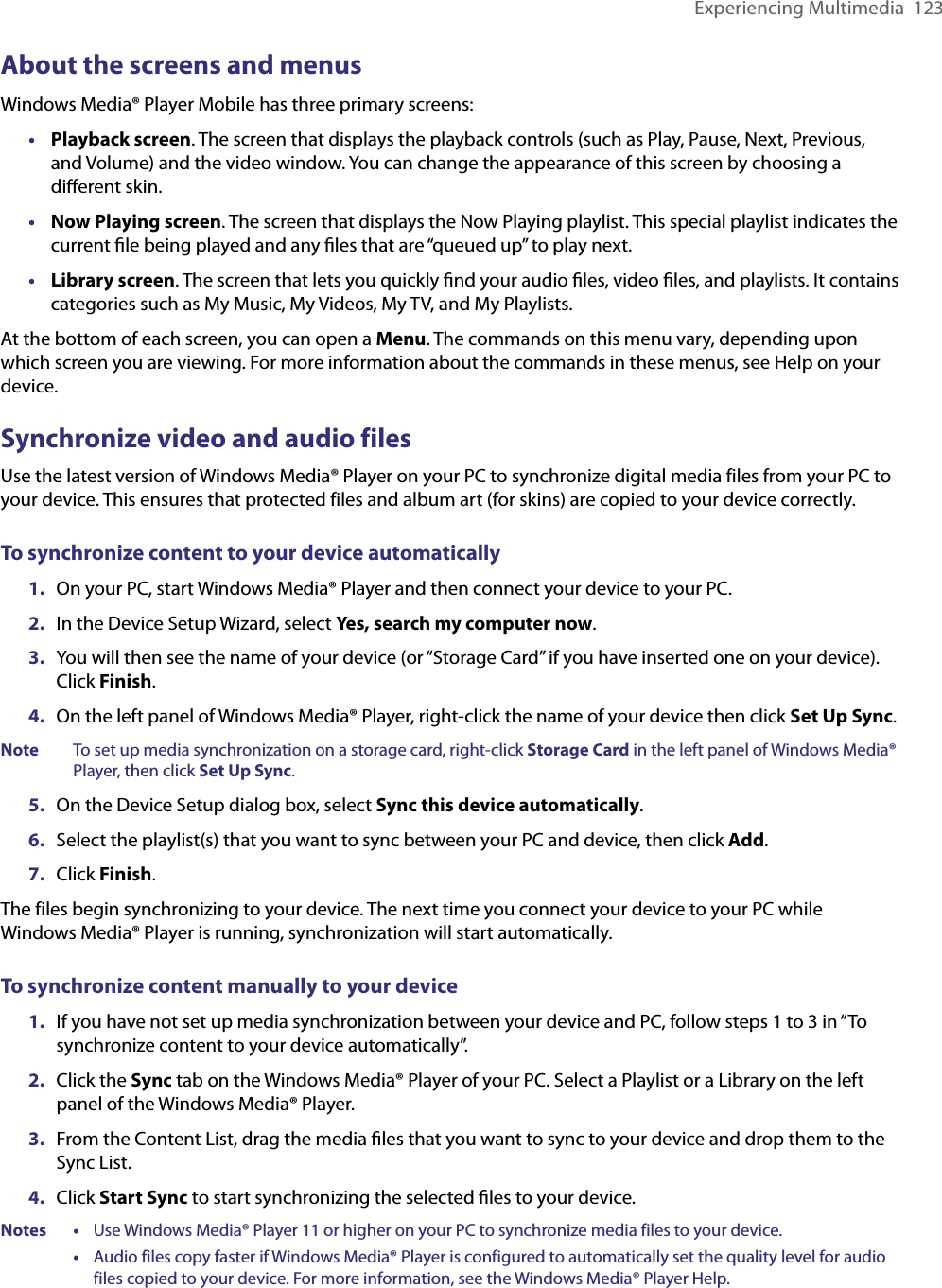 Experiencing Multimedia  123About the screens and menusWindows Media® Player Mobile has three primary screens:•  Playback screen. The screen that displays the playback controls (such as Play, Pause, Next, Previous, and Volume) and the video window. You can change the appearance of this screen by choosing a diﬀerent skin.•  Now Playing screen. The screen that displays the Now Playing playlist. This special playlist indicates the current ﬁle being played and any ﬁles that are “queued up” to play next.•  Library screen. The screen that lets you quickly ﬁnd your audio ﬁles, video ﬁles, and playlists. It contains categories such as My Music, My Videos, My TV, and My Playlists.At the bottom of each screen, you can open a Menu. The commands on this menu vary, depending upon which screen you are viewing. For more information about the commands in these menus, see Help on your device.Synchronize video and audio filesUse the latest version of Windows Media® Player on your PC to synchronize digital media files from your PC to your device. This ensures that protected files and album art (for skins) are copied to your device correctly.To synchronize content to your device automatically1.  On your PC, start Windows Media® Player and then connect your device to your PC.2.  In the Device Setup Wizard, select Yes, search my computer now.3.  You will then see the name of your device (or “Storage Card” if you have inserted one on your device). Click Finish.4.  On the left panel of Windows Media® Player, right-click the name of your device then click Set Up Sync.Note  To set up media synchronization on a storage card, right-click Storage Card in the left panel of Windows Media® Player, then click Set Up Sync.5.  On the Device Setup dialog box, select Sync this device automatically.6.  Select the playlist(s) that you want to sync between your PC and device, then click Add.7.  Click Finish.The files begin synchronizing to your device. The next time you connect your device to your PC while Windows Media® Player is running, synchronization will start automatically.To synchronize content manually to your device1.  If you have not set up media synchronization between your device and PC, follow steps 1 to 3 in “To synchronize content to your device automatically”.2.  Click the Sync tab on the Windows Media® Player of your PC. Select a Playlist or a Library on the left panel of the Windows Media® Player.3.  From the Content List, drag the media ﬁles that you want to sync to your device and drop them to the Sync List.4.  Click Start Sync to start synchronizing the selected ﬁles to your device.Notes •     Use Windows Media® Player 11 or higher on your PC to synchronize media files to your device.      •     Audio files copy faster if Windows Media® Player is configured to automatically set the quality level for audio files copied to your device. For more information, see the Windows Media® Player Help.