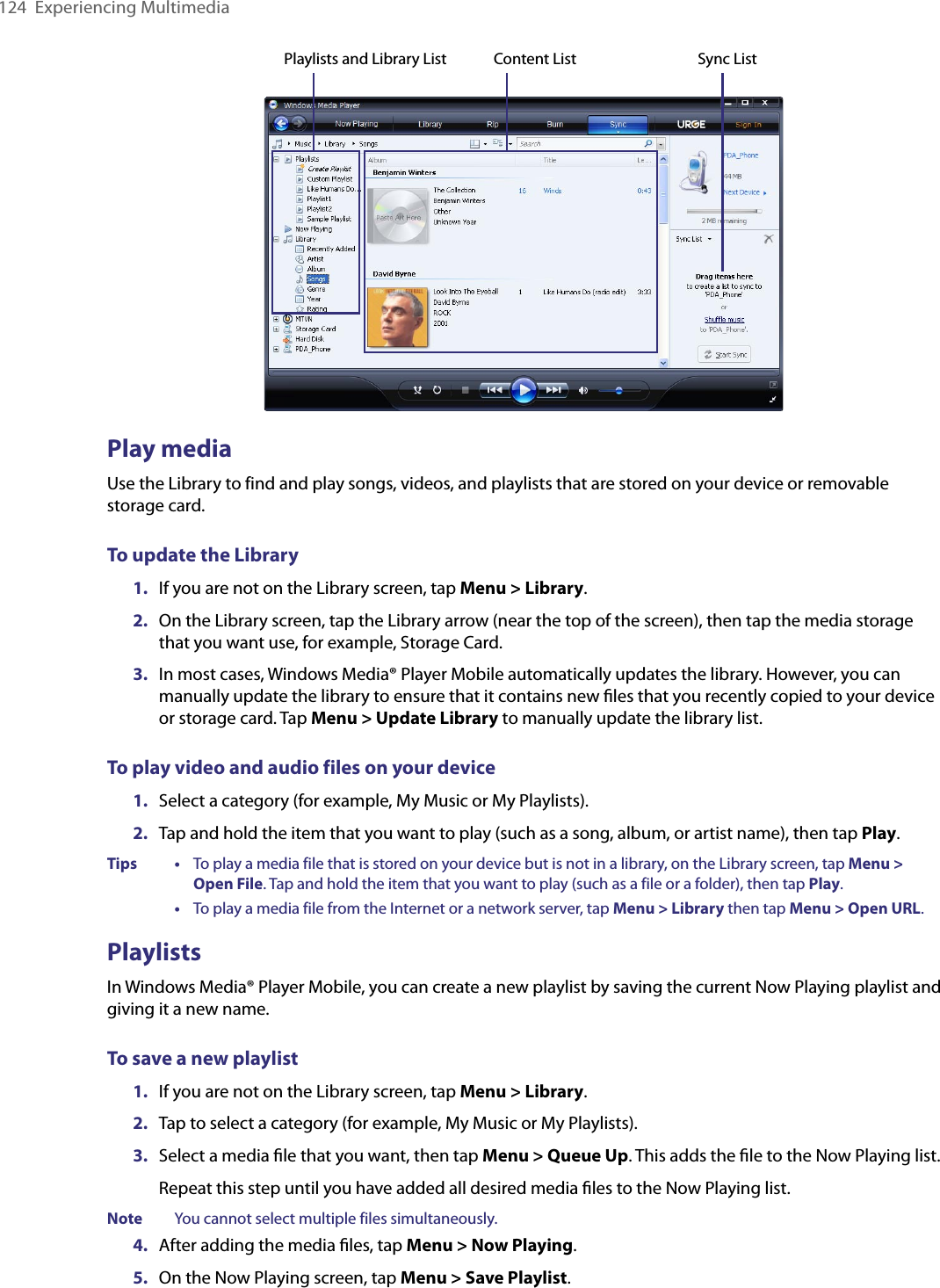 124  Experiencing MultimediaPlaylists and Library List Sync ListContent ListPlay mediaUse the Library to find and play songs, videos, and playlists that are stored on your device or removable storage card.To update the Library1.  If you are not on the Library screen, tap Menu &gt; Library.2.  On the Library screen, tap the Library arrow (near the top of the screen), then tap the media storage that you want use, for example, Storage Card.3.  In most cases, Windows Media® Player Mobile automatically updates the library. However, you can manually update the library to ensure that it contains new ﬁles that you recently copied to your device or storage card. Tap Menu &gt; Update Library to manually update the library list.To play video and audio files on your device1.  Select a category (for example, My Music or My Playlists).2.  Tap and hold the item that you want to play (such as a song, album, or artist name), then tap Play.Tips    •     To play a media file that is stored on your device but is not in a library, on the Library screen, tap Menu &gt; Open File. Tap and hold the item that you want to play (such as a file or a folder), then tap Play.      •     To play a media file from the Internet or a network server, tap Menu &gt; Library then tap Menu &gt; Open URL.PlaylistsIn Windows Media® Player Mobile, you can create a new playlist by saving the current Now Playing playlist and giving it a new name.To save a new playlist1.  If you are not on the Library screen, tap Menu &gt; Library.2.  Tap to select a category (for example, My Music or My Playlists).3.  Select a media ﬁle that you want, then tap Menu &gt; Queue Up. This adds the ﬁle to the Now Playing list.Repeat this step until you have added all desired media ﬁles to the Now Playing list.Note  You cannot select multiple files simultaneously.4.  After adding the media ﬁles, tap Menu &gt; Now Playing.5.  On the Now Playing screen, tap Menu &gt; Save Playlist.