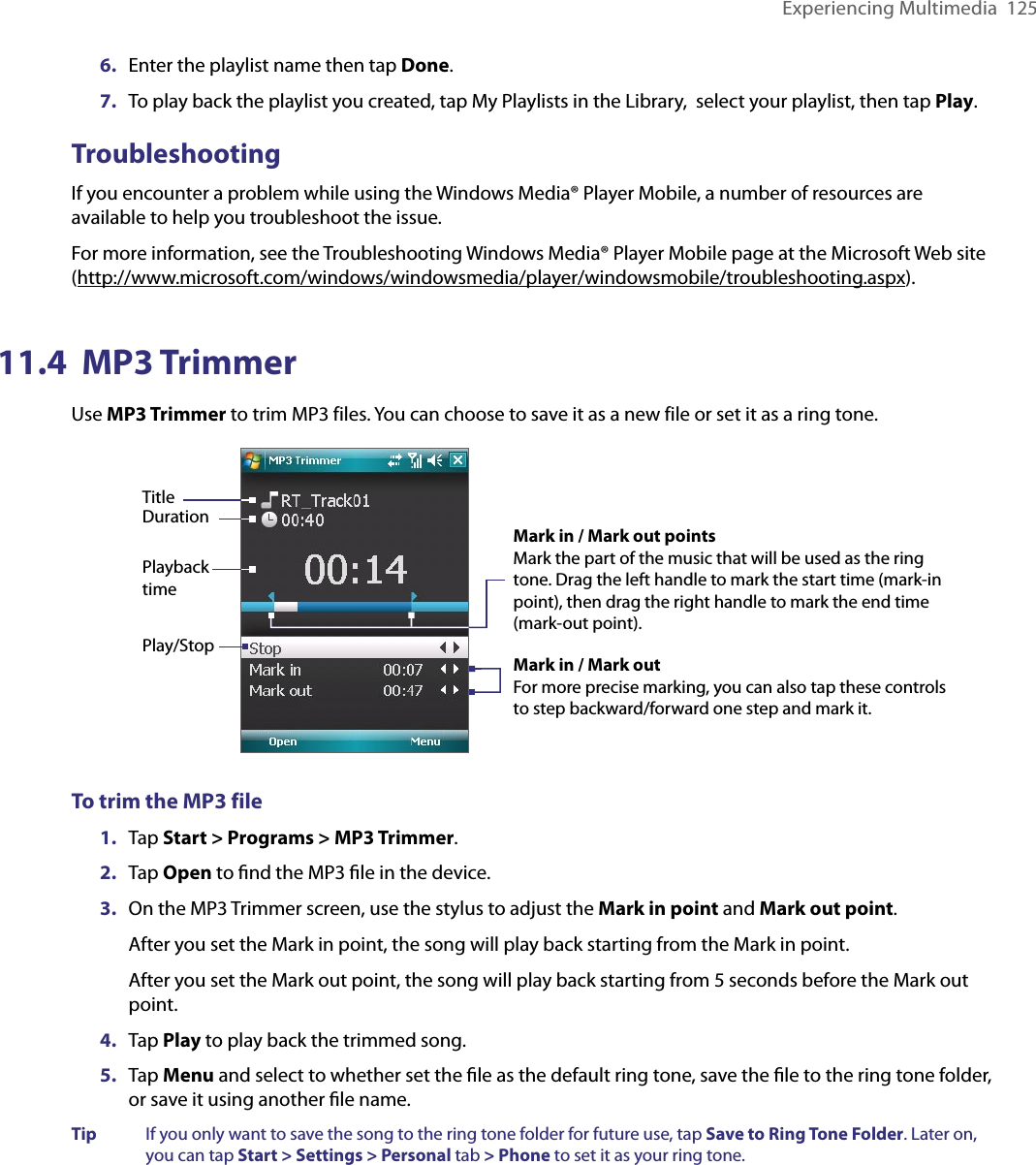 Experiencing Multimedia  1256.  Enter the playlist name then tap Done.7.  To play back the playlist you created, tap My Playlists in the Library,  select your playlist, then tap Play.TroubleshootingIf you encounter a problem while using the Windows Media® Player Mobile, a number of resources are available to help you troubleshoot the issue.For more information, see the Troubleshooting Windows Media® Player Mobile page at the Microsoft Web site (http://www.microsoft.com/windows/windowsmedia/player/windowsmobile/troubleshooting.aspx).11.4  MP3 TrimmerUse MP3 Trimmer to trim MP3 files. You can choose to save it as a new file or set it as a ring tone. Play/StopMark in / Mark out pointsMark the part of the music that will be used as the ring tone. Drag the left handle to mark the start time (mark-in point), then drag the right handle to mark the end time (mark-out point).Mark in / Mark outFor more precise marking, you can also tap these controls to step backward/forward one step and mark it.TitleDurationPlayback timeTo trim the MP3 file1.  Tap Start &gt; Programs &gt; MP3 Trimmer.2.  Tap Open to ﬁnd the MP3 ﬁle in the device.3.  On the MP3 Trimmer screen, use the stylus to adjust the Mark in point and Mark out point. After you set the Mark in point, the song will play back starting from the Mark in point. After you set the Mark out point, the song will play back starting from 5 seconds before the Mark out point.4.  Tap Play to play back the trimmed song.5.  Tap Menu and select to whether set the ﬁle as the default ring tone, save the ﬁle to the ring tone folder, or save it using another ﬁle name.Tip  If you only want to save the song to the ring tone folder for future use, tap Save to Ring Tone Folder. Later on, you can tap Start &gt; Settings &gt; Personal tab &gt; Phone to set it as your ring tone.