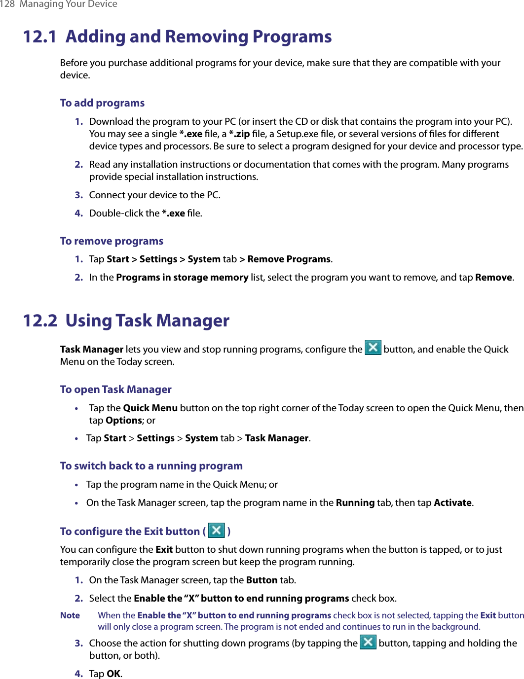 128  Managing Your Device12.1  Adding and Removing ProgramsBefore you purchase additional programs for your device, make sure that they are compatible with your device.To add programs 1.  Download the program to your PC (or insert the CD or disk that contains the program into your PC). You may see a single *.exe ﬁle, a *.zip ﬁle, a Setup.exe ﬁle, or several versions of ﬁles for diﬀerent device types and processors. Be sure to select a program designed for your device and processor type. 2.  Read any installation instructions or documentation that comes with the program. Many programs provide special installation instructions. 3.  Connect your device to the PC.4.  Double-click the *.exe ﬁle.To remove programs1.  Tap Start &gt; Settings &gt; System tab &gt; Remove Programs.2.  In the Programs in storage memory list, select the program you want to remove, and tap Remove.12.2  Using Task ManagerTask Manager lets you view and stop running programs, configure the   button, and enable the Quick Menu on the Today screen.To open Task Manager•  Tap the Quick Menu button on the top right corner of the Today screen to open the Quick Menu, then tap Options; or•  Tap Start &gt; Settings &gt; System tab &gt; Task Manager.To switch back to a running program•  Tap the program name in the Quick Menu; or•  On the Task Manager screen, tap the program name in the Running tab, then tap Activate.To configure the Exit button (   )You can configure the Exit button to shut down running programs when the button is tapped, or to just temporarily close the program screen but keep the program running.1.  On the Task Manager screen, tap the Button tab.2.  Select the Enable the “X” button to end running programs check box.Note When the Enable the “X” button to end running programs check box is not selected, tapping the Exit button will only close a program screen. The program is not ended and continues to run in the background.3.  Choose the action for shutting down programs (by tapping the   button, tapping and holding the button, or both).4.  Tap OK.