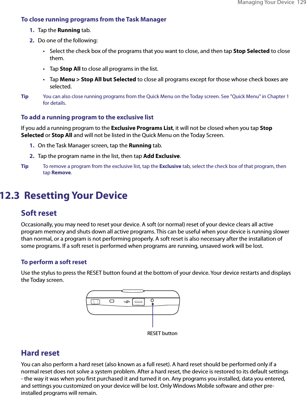 Managing Your Device  129To close running programs from the Task Manager1.  Tap the Running tab.2.   Do one of the following:•  Select the check box of the programs that you want to close, and then tap Stop Selected to close them.•   Tap Stop All to close all programs in the list.•  Tap Menu &gt; Stop All but Selected to close all programs except for those whose check boxes are selected.Tip  You can also close running programs from the Quick Menu on the Today screen. See &quot;Quick Menu&quot; in Chapter 1 for details.To add a running program to the exclusive listIf you add a running program to the Exclusive Programs List, it will not be closed when you tap Stop Selected or Stop All and will not be listed in the Quick Menu on the Today Screen.1.  On the Task Manager screen, tap the Running tab.2.  Tap the program name in the list, then tap Add Exclusive.Tip  To remove a program from the exclusive list, tap the Exclusive tab, select the check box of that program, then tap Remove.12.3  Resetting Your DeviceSoft resetOccasionally, you may need to reset your device. A soft (or normal) reset of your device clears all active program memory and shuts down all active programs. This can be useful when your device is running slower than normal, or a program is not performing properly. A soft reset is also necessary after the installation of some programs. If a soft reset is performed when programs are running, unsaved work will be lost.To perform a soft resetUse the stylus to press the RESET button found at the bottom of your device. Your device restarts and displays the Today screen.RESET buttonHard resetYou can also perform a hard reset (also known as a full reset). A hard reset should be performed only if a normal reset does not solve a system problem. After a hard reset, the device is restored to its default settings - the way it was when you first purchased it and turned it on. Any programs you installed, data you entered, and settings you customized on your device will be lost. Only Windows Mobile software and other pre-installed programs will remain.