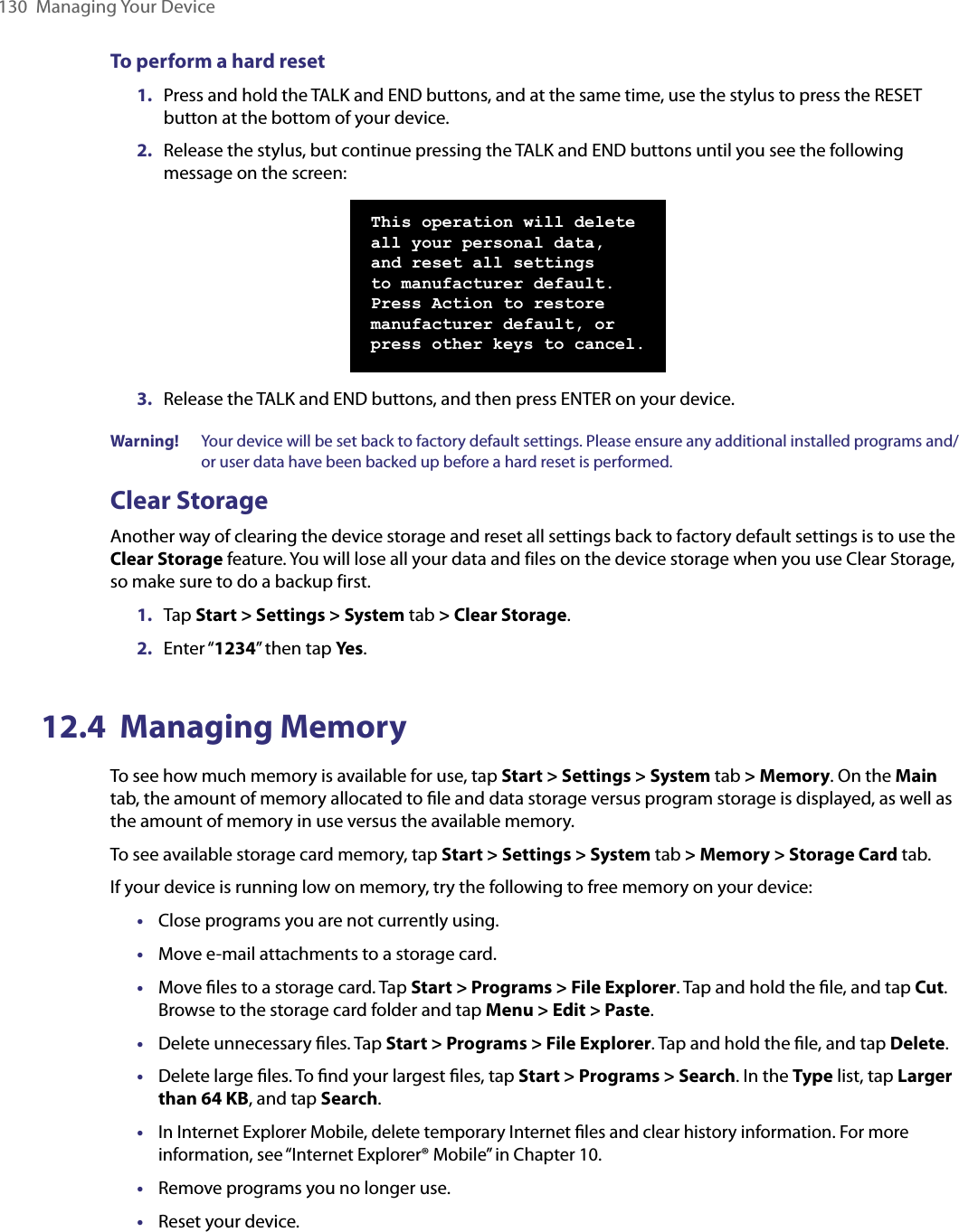 130  Managing Your DeviceTo perform a hard reset1.  Press and hold the TALK and END buttons, and at the same time, use the stylus to press the RESET button at the bottom of your device.2.  Release the stylus, but continue pressing the TALK and END buttons until you see the following message on the screen:This operation will delete all your personal data, and reset all settings to manufacturer default. Press Action to restore manufacturer default, or press other keys to cancel.3.  Release the TALK and END buttons, and then press ENTER on your device.Warning!   Your device will be set back to factory default settings. Please ensure any additional installed programs and/or user data have been backed up before a hard reset is performed.Clear StorageAnother way of clearing the device storage and reset all settings back to factory default settings is to use the Clear Storage feature. You will lose all your data and files on the device storage when you use Clear Storage, so make sure to do a backup first.1.  Tap Start &gt; Settings &gt; System tab &gt; Clear Storage.2.  Enter “1234” then tap Yes.12.4  Managing MemoryTo see how much memory is available for use, tap Start &gt; Settings &gt; System tab &gt; Memory. On the Main tab, the amount of memory allocated to ﬁle and data storage versus program storage is displayed, as well as the amount of memory in use versus the available memory.To see available storage card memory, tap Start &gt; Settings &gt; System tab &gt; Memory &gt; Storage Card tab.If your device is running low on memory, try the following to free memory on your device:•  Close programs you are not currently using. •  Move e-mail attachments to a storage card. •  Move ﬁles to a storage card. Tap Start &gt; Programs &gt; File Explorer. Tap and hold the ﬁle, and tap Cut. Browse to the storage card folder and tap Menu &gt; Edit &gt; Paste.•  Delete unnecessary ﬁles. Tap Start &gt; Programs &gt; File Explorer. Tap and hold the ﬁle, and tap Delete.•  Delete large ﬁles. To ﬁnd your largest ﬁles, tap Start &gt; Programs &gt; Search. In the Type list, tap Larger than 64 KB, and tap Search.• In Internet Explorer Mobile, delete temporary Internet ﬁles and clear history information. For more information, see “Internet Explorer® Mobile” in Chapter 10.•  Remove programs you no longer use. •  Reset your device.