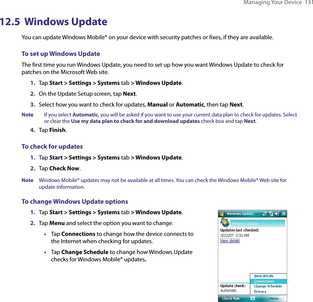 Managing Your Device  13112.5  Windows UpdateYou can update Windows Mobile® on your device with security patches or fixes, if they are available.To set up Windows UpdateThe first time you run Windows Update, you need to set up how you want Windows Update to check for patches on the Microsoft Web site.1.  Tap Start &gt; Settings &gt; Systems tab &gt; Windows Update.2.  On the Update Setup screen, tap Next.3.  Select how you want to check for updates, Manual or Automatic, then tap Next.Note  If you select Automatic, you will be asked if you want to use your current data plan to check for updates. Select or clear the Use my data plan to check for and download updates check box and tap Next.4.  Tap Finish.To check for updates1.  Tap Start &gt; Settings &gt; Systems tab &gt; Windows Update.2.  Tap Check Now.Note  Windows Mobile® updates may not be available at all times. You can check the Windows Mobile® Web site for update information.To change Windows Update options1.  Tap Start &gt; Settings &gt; Systems tab &gt; Windows Update.2.  Tap Menu and select the option you want to change.•  Tap Connections to change how the device connects to the Internet when checking for updates.•  Tap Change Schedule to change how Windows Update checks for Windows Mobile® updates. 