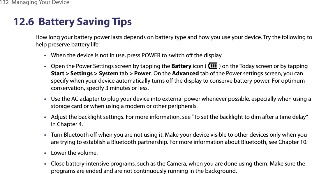 132  Managing Your Device12.6  Battery Saving TipsHow long your battery power lasts depends on battery type and how you use your device. Try the following to help preserve battery life: •  When the device is not in use, press POWER to switch oﬀ the display.•  Open the Power Settings screen by tapping the Battery icon (   ) on the Today screen or by tapping Start &gt; Settings &gt; System tab &gt; Power. On the Advanced tab of the Power settings screen, you can specify when your device automatically turns oﬀ the display to conserve battery power. For optimum conservation, specify 3 minutes or less.•  Use the AC adapter to plug your device into external power whenever possible, especially when using a storage card or when using a modem or other peripherals.•  Adjust the backlight settings. For more information, see “To set the backlight to dim after a time delay” in Chapter 4.•  Turn Bluetooth oﬀ when you are not using it. Make your device visible to other devices only when you are trying to establish a Bluetooth partnership. For more information about Bluetooth, see Chapter 10.•  Lower the volume.•  Close battery-intensive programs, such as the Camera, when you are done using them. Make sure the programs are ended and are not continuously running in the background.