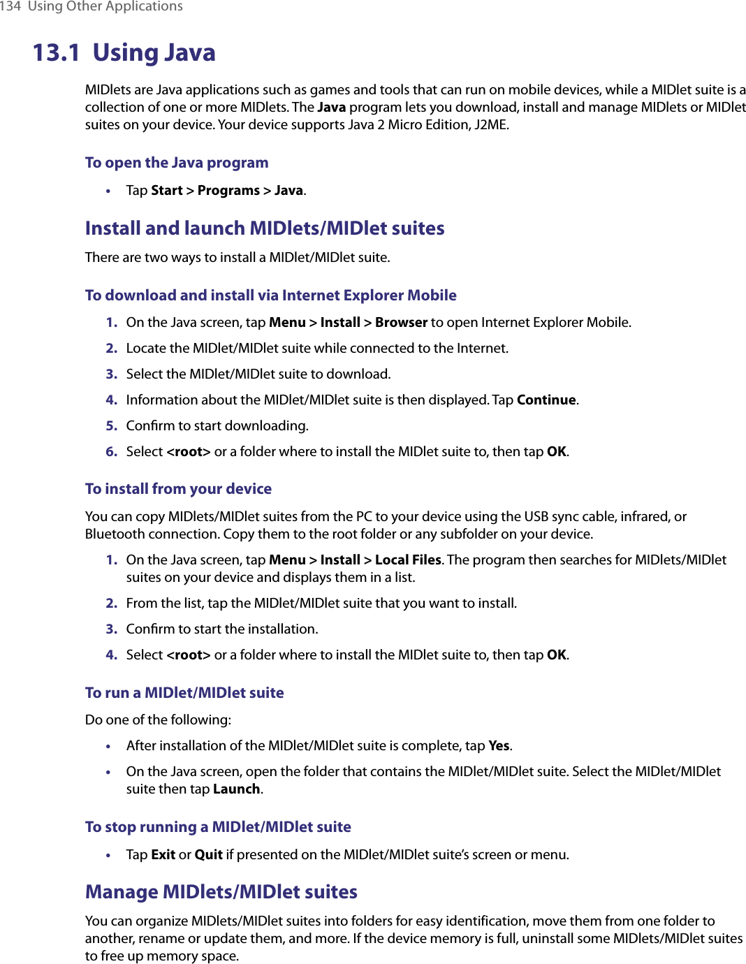 134  Using Other Applications13.1  Using JavaMIDlets are Java applications such as games and tools that can run on mobile devices, while a MIDlet suite is a collection of one or more MIDlets. The Java program lets you download, install and manage MIDlets or MIDlet suites on your device. Your device supports Java 2 Micro Edition, J2ME.To open the Java program•  Tap Start &gt; Programs &gt; Java.Install and launch MIDlets/MIDlet suitesThere are two ways to install a MIDlet/MIDlet suite.To download and install via Internet Explorer Mobile1.  On the Java screen, tap Menu &gt; Install &gt; Browser to open Internet Explorer Mobile.2.  Locate the MIDlet/MIDlet suite while connected to the Internet.3.  Select the MIDlet/MIDlet suite to download.4.  Information about the MIDlet/MIDlet suite is then displayed. Tap Continue.5.  Conﬁrm to start downloading.6.  Select &lt;root&gt; or a folder where to install the MIDlet suite to, then tap OK.To install from your deviceYou can copy MIDlets/MIDlet suites from the PC to your device using the USB sync cable, infrared, or Bluetooth connection. Copy them to the root folder or any subfolder on your device.1.  On the Java screen, tap Menu &gt; Install &gt; Local Files. The program then searches for MIDlets/MIDlet suites on your device and displays them in a list.2.  From the list, tap the MIDlet/MIDlet suite that you want to install.3.  Conﬁrm to start the installation.4.  Select &lt;root&gt; or a folder where to install the MIDlet suite to, then tap OK.To run a MIDlet/MIDlet suiteDo one of the following:•  After installation of the MIDlet/MIDlet suite is complete, tap Yes.•  On the Java screen, open the folder that contains the MIDlet/MIDlet suite. Select the MIDlet/MIDlet suite then tap Launch.To stop running a MIDlet/MIDlet suite•  Tap Exit or Quit if presented on the MIDlet/MIDlet suite’s screen or menu.Manage MIDlets/MIDlet suitesYou can organize MIDlets/MIDlet suites into folders for easy identification, move them from one folder to another, rename or update them, and more. If the device memory is full, uninstall some MIDlets/MIDlet suites to free up memory space.
