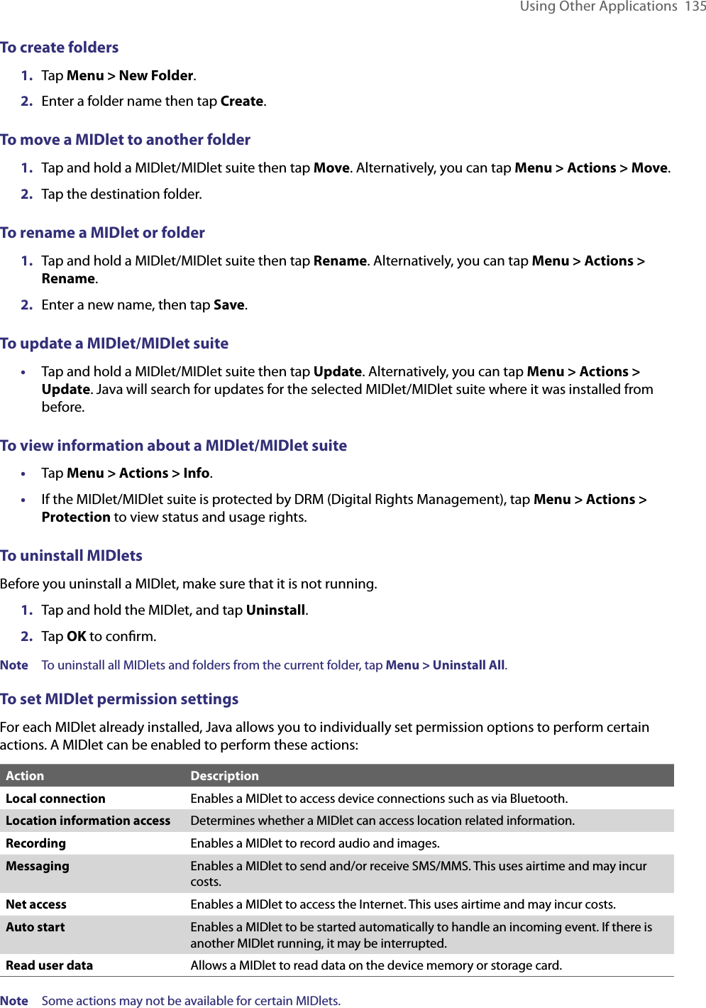 Using Other Applications  135To create folders1.  Tap Menu &gt; New Folder.2.  Enter a folder name then tap Create.To move a MIDlet to another folder1.  Tap and hold a MIDlet/MIDlet suite then tap Move. Alternatively, you can tap Menu &gt; Actions &gt; Move.2.  Tap the destination folder.To rename a MIDlet or folder1.  Tap and hold a MIDlet/MIDlet suite then tap Rename. Alternatively, you can tap Menu &gt; Actions &gt; Rename.2.  Enter a new name, then tap Save.To update a MIDlet/MIDlet suite•  Tap and hold a MIDlet/MIDlet suite then tap Update. Alternatively, you can tap Menu &gt; Actions &gt; Update. Java will search for updates for the selected MIDlet/MIDlet suite where it was installed from before.To view information about a MIDlet/MIDlet suite•  Tap Menu &gt; Actions &gt; Info.•  If the MIDlet/MIDlet suite is protected by DRM (Digital Rights Management), tap Menu &gt; Actions &gt; Protection to view status and usage rights.To uninstall MIDletsBefore you uninstall a MIDlet, make sure that it is not running.1.  Tap and hold the MIDlet, and tap Uninstall.2.  Tap OK to conﬁrm.Note  To uninstall all MIDlets and folders from the current folder, tap Menu &gt; Uninstall All.To set MIDlet permission settingsFor each MIDlet already installed, Java allows you to individually set permission options to perform certain actions. A MIDlet can be enabled to perform these actions:Action DescriptionLocal connection Enables a MIDlet to access device connections such as via Bluetooth.Location information access Determines whether a MIDlet can access location related information.Recording Enables a MIDlet to record audio and images.Messaging Enables a MIDlet to send and/or receive SMS/MMS. This uses airtime and may incur costs.Net access Enables a MIDlet to access the Internet. This uses airtime and may incur costs.Auto start Enables a MIDlet to be started automatically to handle an incoming event. If there is another MIDlet running, it may be interrupted.Read user data Allows a MIDlet to read data on the device memory or storage card.Note  Some actions may not be available for certain MIDlets.