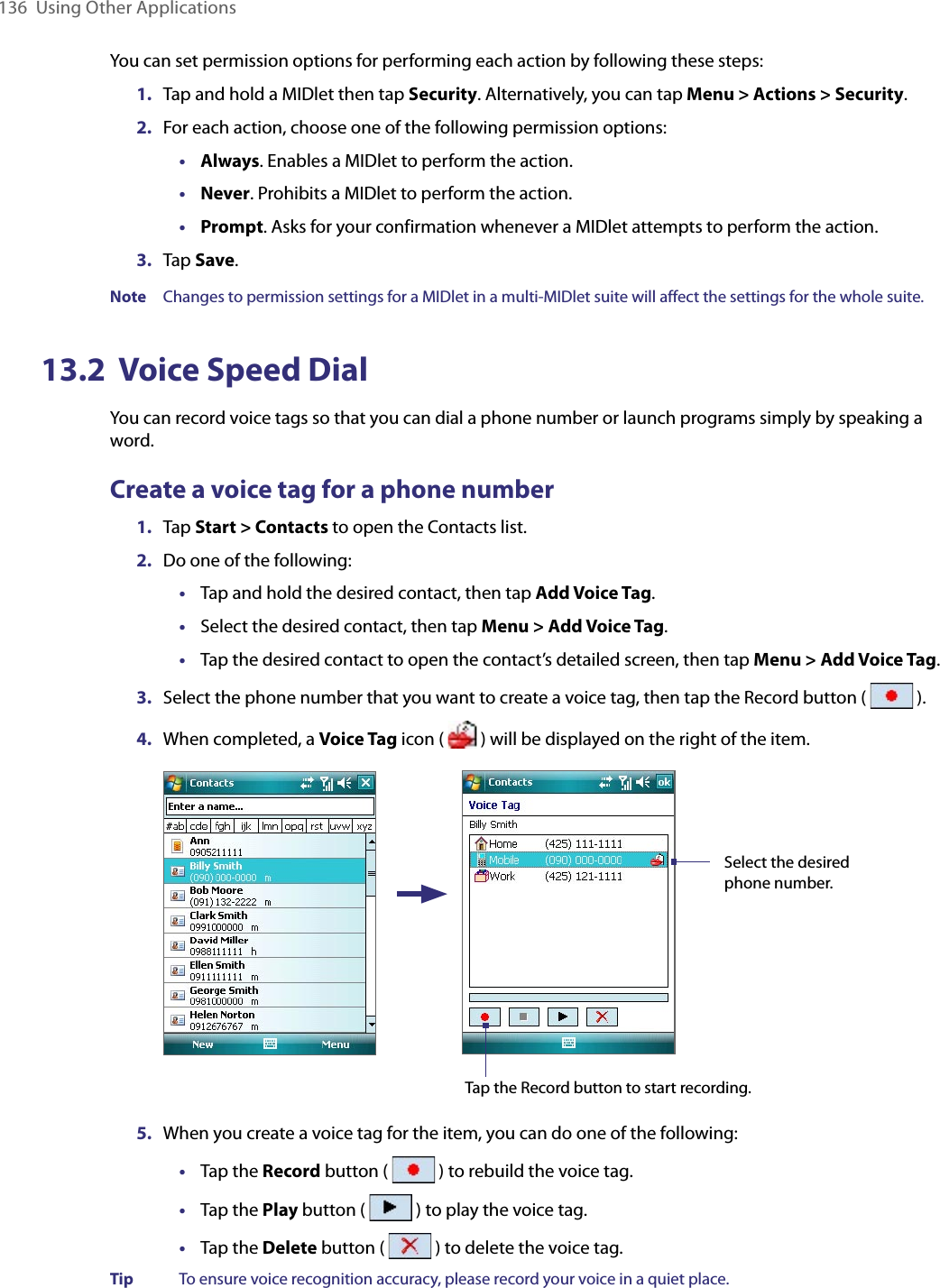 136  Using Other ApplicationsYou can set permission options for performing each action by following these steps:1.  Tap and hold a MIDlet then tap Security. Alternatively, you can tap Menu &gt; Actions &gt; Security.2.  For each action, choose one of the following permission options:•  Always. Enables a MIDlet to perform the action.•  Never. Prohibits a MIDlet to perform the action.•  Prompt. Asks for your confirmation whenever a MIDlet attempts to perform the action.3.  Tap Save.Note  Changes to permission settings for a MIDlet in a multi-MIDlet suite will affect the settings for the whole suite.13.2  Voice Speed DialYou can record voice tags so that you can dial a phone number or launch programs simply by speaking a word.Create a voice tag for a phone number1.  Tap Start &gt; Contacts to open the Contacts list.2.  Do one of the following:•  Tap and hold the desired contact, then tap Add Voice Tag.•  Select the desired contact, then tap Menu &gt; Add Voice Tag.•  Tap the desired contact to open the contact’s detailed screen, then tap Menu &gt; Add Voice Tag.3.  Select the phone number that you want to create a voice tag, then tap the Record button (   ).4.  When completed, a Voice Tag icon (   ) will be displayed on the right of the item. Select the desired phone number.Tap the Record button to start recording.5.  When you create a voice tag for the item, you can do one of the following:•  Tap the Record button (   ) to rebuild the voice tag.•  Tap the Play button (   ) to play the voice tag.•  Tap the Delete button (   ) to delete the voice tag.Tip  To ensure voice recognition accuracy, please record your voice in a quiet place.