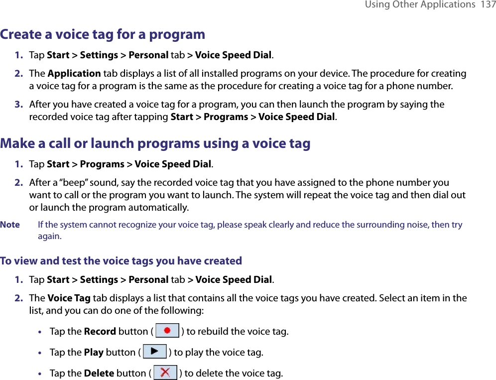 Using Other Applications  137Create a voice tag for a program1.  Tap Start &gt; Settings &gt; Personal tab &gt; Voice Speed Dial.2.  The Application tab displays a list of all installed programs on your device. The procedure for creating a voice tag for a program is the same as the procedure for creating a voice tag for a phone number.3.  After you have created a voice tag for a program, you can then launch the program by saying the recorded voice tag after tapping Start &gt; Programs &gt; Voice Speed Dial.Make a call or launch programs using a voice tag1.  Tap Start &gt; Programs &gt; Voice Speed Dial.2.  After a “beep” sound, say the recorded voice tag that you have assigned to the phone number you want to call or the program you want to launch. The system will repeat the voice tag and then dial out or launch the program automatically.Note  If the system cannot recognize your voice tag, please speak clearly and reduce the surrounding noise, then try again.To view and test the voice tags you have created1.  Tap Start &gt; Settings &gt; Personal tab &gt; Voice Speed Dial. 2.  The Voice Tag tab displays a list that contains all the voice tags you have created. Select an item in the list, and you can do one of the following:•  Tap the Record button (   ) to rebuild the voice tag.•  Tap the Play button (   ) to play the voice tag.•  Tap the Delete button (   ) to delete the voice tag.