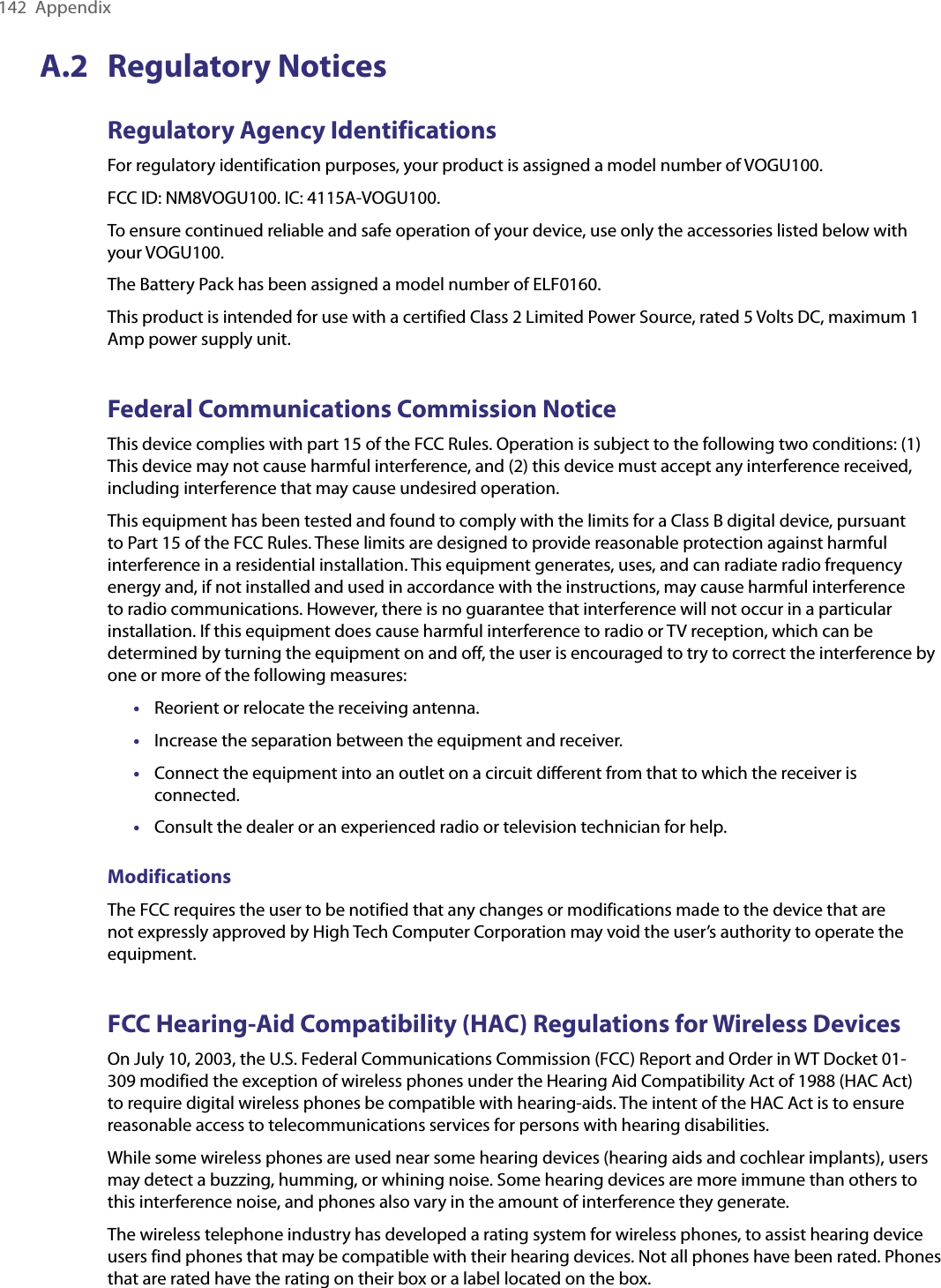 142  AppendixA.2  Regulatory NoticesRegulatory Agency IdentificationsFor regulatory identification purposes, your product is assigned a model number of VOGU100.FCC ID: NM8VOGU100. IC: 4115A-VOGU100.To ensure continued reliable and safe operation of your device, use only the accessories listed below with your VOGU100.The Battery Pack has been assigned a model number of ELF0160.This product is intended for use with a certified Class 2 Limited Power Source, rated 5 Volts DC, maximum 1 Amp power supply unit.Federal Communications Commission NoticeThis device complies with part 15 of the FCC Rules. Operation is subject to the following two conditions: (1) This device may not cause harmful interference, and (2) this device must accept any interference received, including interference that may cause undesired operation.This equipment has been tested and found to comply with the limits for a Class B digital device, pursuant to Part 15 of the FCC Rules. These limits are designed to provide reasonable protection against harmful interference in a residential installation. This equipment generates, uses, and can radiate radio frequency energy and, if not installed and used in accordance with the instructions, may cause harmful interference to radio communications. However, there is no guarantee that interference will not occur in a particular installation. If this equipment does cause harmful interference to radio or TV reception, which can be determined by turning the equipment on and off, the user is encouraged to try to correct the interference by one or more of the following measures:•  Reorient or relocate the receiving antenna.•  Increase the separation between the equipment and receiver.•  Connect the equipment into an outlet on a circuit diﬀerent from that to which the receiver is connected.•  Consult the dealer or an experienced radio or television technician for help.ModificationsThe FCC requires the user to be notified that any changes or modifications made to the device that are not expressly approved by High Tech Computer Corporation may void the user’s authority to operate the equipment.FCC Hearing-Aid Compatibility (HAC) Regulations for Wireless DevicesOn July 10, 2003, the U.S. Federal Communications Commission (FCC) Report and Order in WT Docket 01-309 modified the exception of wireless phones under the Hearing Aid Compatibility Act of 1988 (HAC Act) to require digital wireless phones be compatible with hearing-aids. The intent of the HAC Act is to ensure reasonable access to telecommunications services for persons with hearing disabilities.While some wireless phones are used near some hearing devices (hearing aids and cochlear implants), users may detect a buzzing, humming, or whining noise. Some hearing devices are more immune than others to this interference noise, and phones also vary in the amount of interference they generate.The wireless telephone industry has developed a rating system for wireless phones, to assist hearing device users find phones that may be compatible with their hearing devices. Not all phones have been rated. Phones that are rated have the rating on their box or a label located on the box.