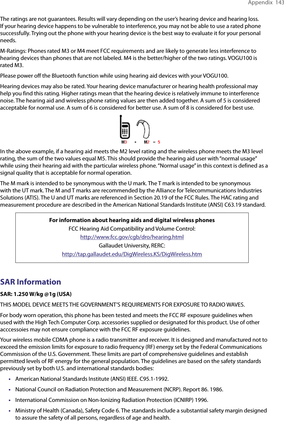 Appendix  143The ratings are not guarantees. Results will vary depending on the user’s hearing device and hearing loss. If your hearing device happens to be vulnerable to interference, you may not be able to use a rated phone successfully. Trying out the phone with your hearing device is the best way to evaluate it for your personal needs.M-Ratings: Phones rated M3 or M4 meet FCC requirements and are likely to generate less interference to hearing devices than phones that are not labeled. M4 is the better/higher of the two ratings. VOGU100 is rated M3.Please power off the Bluetooth function while using hearing aid devices with your VOGU100.Hearing devices may also be rated. Your hearing device manufacturer or hearing health professional may help you find this rating. Higher ratings mean that the hearing device is relatively immune to interference noise. The hearing aid and wireless phone rating values are then added together. A sum of 5 is considered acceptable for normal use. A sum of 6 is considered for better use. A sum of 8 is considered for best use.In the above example, if a hearing aid meets the M2 level rating and the wireless phone meets the M3 level rating, the sum of the two values equal M5. This should provide the hearing aid user with “normal usage” while using their hearing aid with the particular wireless phone. “Normal usage” in this context is defined as a signal quality that is acceptable for normal operation.The M mark is intended to be synonymous with the U mark. The T mark is intended to be synonymous with the UT mark. The M and T marks are recommended by the Alliance for Telecommunications Industries Solutions (ATIS). The U and UT marks are referenced in Section 20.19 of the FCC Rules. The HAC rating and measurement procedure are described in the American National Standards Institute (ANSI) C63.19 standard.For information about hearing aids and digital wireless phonesFCC Hearing Aid Compatibility and Volume Control:http://www.fcc.gov/cgb/dro/hearing.htmlGallaudet University, RERC:http://tap.gallaudet.edu/DigWireless.KS/DigWireless.htmSAR InformationSAR: 1.250 W/kg @1g (USA)THIS MODEL DEVICE MEETS THE GOVERNMENT’S REQUIREMENTS FOR EXPOSURE TO RADIO WAVES.For body worn operation, this phone has been tested and meets the FCC RF exposure guidelines when used with the High Tech Computer Corp. accessories supplied or designated for this product. Use of other acccessoies may not ensure compliance with the FCC RF exposure guidelines.Your wireless mobile CDMA phone is a radio transmitter and receiver. It is designed and manufactured not to exceed the emission limits for exposure to radio frequency (RF) energy set by the Federal Communications Commission of the U.S. Government. These limits are part of comprehensive guidelines and establish permitted levels of RF energy for the general population. The guidelines are based on the safety standards previously set by both U.S. and international standards bodies:•  American National Standards Institute (ANSI) IEEE. C95.1-1992.•  National Council on Radiation Protection and Measurement (NCRP). Report 86. 1986.•  International Commission on Non-Ionizing Radiation Protection (ICNIRP) 1996.•  Ministry of Health (Canada), Safety Code 6. The standards include a substantial safety margin designed to assure the safety of all persons, regardless of age and health.