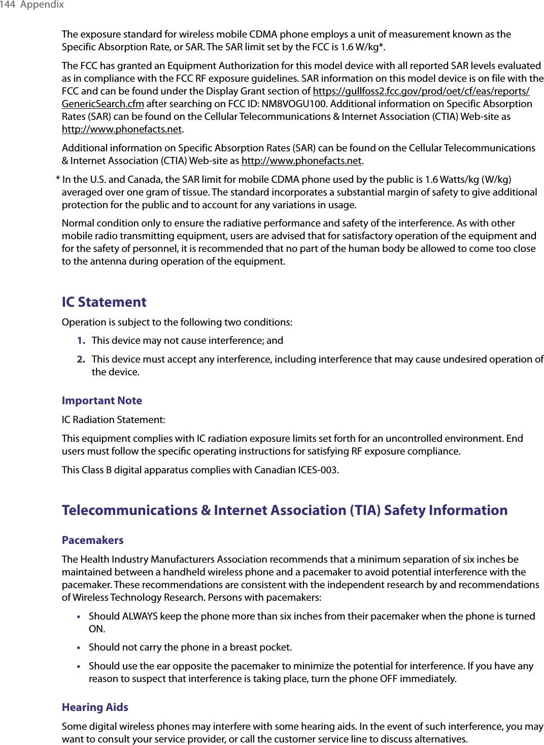 144  AppendixThe exposure standard for wireless mobile CDMA phone employs a unit of measurement known as the Specific Absorption Rate, or SAR. The SAR limit set by the FCC is 1.6 W/kg*.The FCC has granted an Equipment Authorization for this model device with all reported SAR levels evaluated as in compliance with the FCC RF exposure guidelines. SAR information on this model device is on file with the FCC and can be found under the Display Grant section of https://gullfoss2.fcc.gov/prod/oet/cf/eas/reports/GenericSearch.cfm after searching on FCC ID: NM8VOGU100. Additional information on Specific Absorption Rates (SAR) can be found on the Cellular Telecommunications &amp; Internet Association (CTIA) Web-site as  http://www.phonefacts.net.Additional information on Specific Absorption Rates (SAR) can be found on the Cellular Telecommunications &amp; Internet Association (CTIA) Web-site as http://www.phonefacts.net.* In the U.S. and Canada, the SAR limit for mobile CDMA phone used by the public is 1.6 Watts/kg (W/kg) averaged over one gram of tissue. The standard incorporates a substantial margin of safety to give additional protection for the public and to account for any variations in usage.Normal condition only to ensure the radiative performance and safety of the interference. As with other mobile radio transmitting equipment, users are advised that for satisfactory operation of the equipment and for the safety of personnel, it is recommended that no part of the human body be allowed to come too close to the antenna during operation of the equipment.IC StatementOperation is subject to the following two conditions:1.  This device may not cause interference; and2.  This device must accept any interference, including interference that may cause undesired operation of the device.Important NoteIC Radiation Statement:This equipment complies with IC radiation exposure limits set forth for an uncontrolled environment. End users must follow the speciﬁc operating instructions for satisfying RF exposure compliance.This Class B digital apparatus complies with Canadian ICES-003.Telecommunications &amp; Internet Association (TIA) Safety InformationPacemakersThe Health Industry Manufacturers Association recommends that a minimum separation of six inches be maintained between a handheld wireless phone and a pacemaker to avoid potential interference with the pacemaker. These recommendations are consistent with the independent research by and recommendations of Wireless Technology Research. Persons with pacemakers:•  Should ALWAYS keep the phone more than six inches from their pacemaker when the phone is turned ON.•  Should not carry the phone in a breast pocket.•  Should use the ear opposite the pacemaker to minimize the potential for interference. If you have any reason to suspect that interference is taking place, turn the phone OFF immediately.Hearing AidsSome digital wireless phones may interfere with some hearing aids. In the event of such interference, you may want to consult your service provider, or call the customer service line to discuss alternatives.