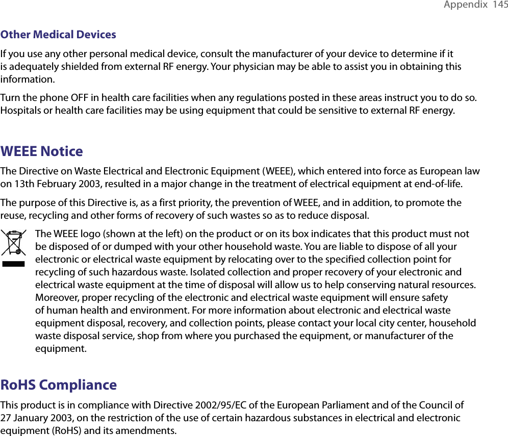 Appendix  145Other Medical DevicesIf you use any other personal medical device, consult the manufacturer of your device to determine if it is adequately shielded from external RF energy. Your physician may be able to assist you in obtaining this information.Turn the phone OFF in health care facilities when any regulations posted in these areas instruct you to do so. Hospitals or health care facilities may be using equipment that could be sensitive to external RF energy.WEEE NoticeThe Directive on Waste Electrical and Electronic Equipment (WEEE), which entered into force as European law on 13th February 2003, resulted in a major change in the treatment of electrical equipment at end-of-life.The purpose of this Directive is, as a first priority, the prevention of WEEE, and in addition, to promote the reuse, recycling and other forms of recovery of such wastes so as to reduce disposal.The WEEE logo (shown at the left) on the product or on its box indicates that this product must not be disposed of or dumped with your other household waste. You are liable to dispose of all your electronic or electrical waste equipment by relocating over to the specified collection point for recycling of such hazardous waste. Isolated collection and proper recovery of your electronic and electrical waste equipment at the time of disposal will allow us to help conserving natural resources. Moreover, proper recycling of the electronic and electrical waste equipment will ensure safety of human health and environment. For more information about electronic and electrical waste equipment disposal, recovery, and collection points, please contact your local city center, household waste disposal service, shop from where you purchased the equipment, or manufacturer of the equipment.RoHS ComplianceThis product is in compliance with Directive 2002/95/EC of the European Parliament and of the Council of 27 January 2003, on the restriction of the use of certain hazardous substances in electrical and electronic equipment (RoHS) and its amendments.