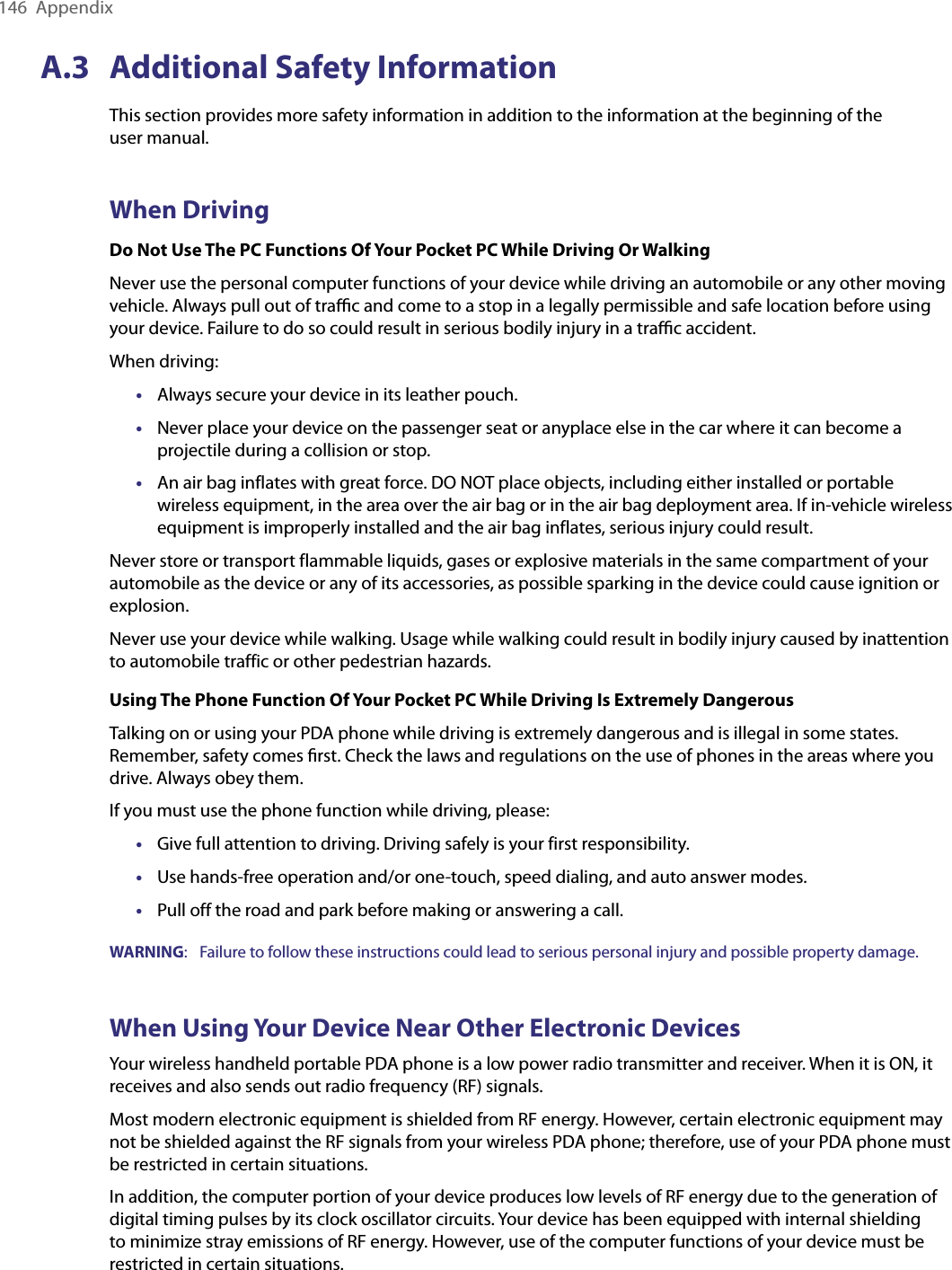 146  AppendixA.3  Additional Safety InformationThis section provides more safety information in addition to the information at the beginning of the  user manual.When DrivingDo Not Use The PC Functions Of Your Pocket PC While Driving Or WalkingNever use the personal computer functions of your device while driving an automobile or any other moving vehicle. Always pull out of traﬃc and come to a stop in a legally permissible and safe location before using your device. Failure to do so could result in serious bodily injury in a traﬃc accident.When driving:•  Always secure your device in its leather pouch.•  Never place your device on the passenger seat or anyplace else in the car where it can become a projectile during a collision or stop.•  An air bag inflates with great force. DO NOT place objects, including either installed or portable wireless equipment, in the area over the air bag or in the air bag deployment area. If in-vehicle wireless equipment is improperly installed and the air bag inflates, serious injury could result.Never store or transport flammable liquids, gases or explosive materials in the same compartment of your automobile as the device or any of its accessories, as possible sparking in the device could cause ignition or explosion.Never use your device while walking. Usage while walking could result in bodily injury caused by inattention to automobile traffic or other pedestrian hazards.Using The Phone Function Of Your Pocket PC While Driving Is Extremely DangerousTalking on or using your PDA phone while driving is extremely dangerous and is illegal in some states. Remember, safety comes ﬁrst. Check the laws and regulations on the use of phones in the areas where you drive. Always obey them.If you must use the phone function while driving, please:•  Give full attention to driving. Driving safely is your first responsibility.•  Use hands-free operation and/or one-touch, speed dialing, and auto answer modes.•  Pull off the road and park before making or answering a call.WARNING:  Failure to follow these instructions could lead to serious personal injury and possible property damage.When Using Your Device Near Other Electronic DevicesYour wireless handheld portable PDA phone is a low power radio transmitter and receiver. When it is ON, it receives and also sends out radio frequency (RF) signals.Most modern electronic equipment is shielded from RF energy. However, certain electronic equipment may not be shielded against the RF signals from your wireless PDA phone; therefore, use of your PDA phone must be restricted in certain situations.In addition, the computer portion of your device produces low levels of RF energy due to the generation of digital timing pulses by its clock oscillator circuits. Your device has been equipped with internal shielding to minimize stray emissions of RF energy. However, use of the computer functions of your device must be restricted in certain situations.