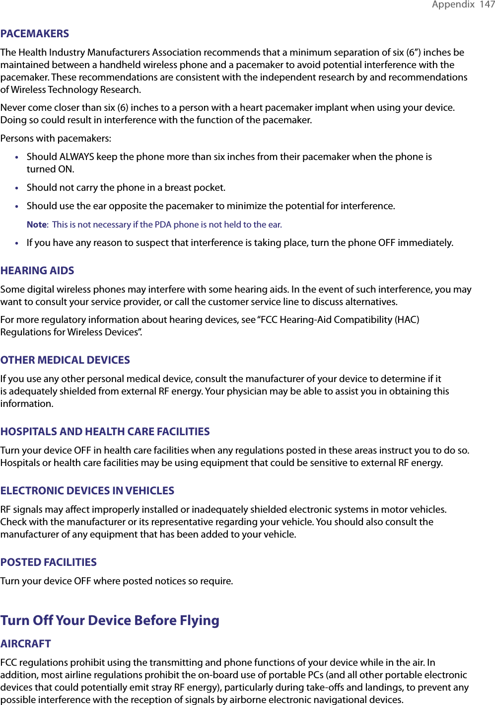 Appendix  147PACEMAKERSThe Health Industry Manufacturers Association recommends that a minimum separation of six (6”) inches be maintained between a handheld wireless phone and a pacemaker to avoid potential interference with the pacemaker. These recommendations are consistent with the independent research by and recommendations of Wireless Technology Research.Never come closer than six (6) inches to a person with a heart pacemaker implant when using your device. Doing so could result in interference with the function of the pacemaker.Persons with pacemakers:•  Should ALWAYS keep the phone more than six inches from their pacemaker when the phone is  turned ON. •  Should not carry the phone in a breast pocket. •  Should use the ear opposite the pacemaker to minimize the potential for interference.Note:  This is not necessary if the PDA phone is not held to the ear.•  If you have any reason to suspect that interference is taking place, turn the phone OFF immediately. HEARING AIDSSome digital wireless phones may interfere with some hearing aids. In the event of such interference, you may want to consult your service provider, or call the customer service line to discuss alternatives.For more regulatory information about hearing devices, see “FCC Hearing-Aid Compatibility (HAC) Regulations for Wireless Devices”.OTHER MEDICAL DEVICESIf you use any other personal medical device, consult the manufacturer of your device to determine if it is adequately shielded from external RF energy. Your physician may be able to assist you in obtaining this information.HOSPITALS AND HEALTH CARE FACILITIESTurn your device OFF in health care facilities when any regulations posted in these areas instruct you to do so. Hospitals or health care facilities may be using equipment that could be sensitive to external RF energy.ELECTRONIC DEVICES IN VEHICLESRF signals may affect improperly installed or inadequately shielded electronic systems in motor vehicles. Check with the manufacturer or its representative regarding your vehicle. You should also consult the manufacturer of any equipment that has been added to your vehicle.POSTED FACILITIESTurn your device OFF where posted notices so require.Turn Off Your Device Before FlyingAIRCRAFTFCC regulations prohibit using the transmitting and phone functions of your device while in the air. In addition, most airline regulations prohibit the on-board use of portable PCs (and all other portable electronic devices that could potentially emit stray RF energy), particularly during take-offs and landings, to prevent any possible interference with the reception of signals by airborne electronic navigational devices.