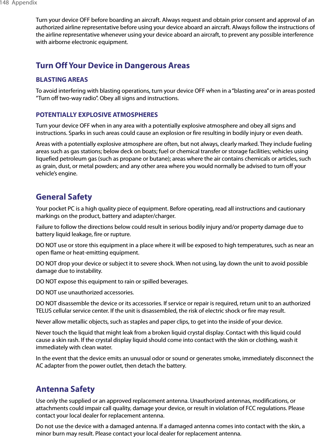 148  AppendixTurn your device OFF before boarding an aircraft. Always request and obtain prior consent and approval of an authorized airline representative before using your device aboard an aircraft. Always follow the instructions of the airline representative whenever using your device aboard an aircraft, to prevent any possible interference with airborne electronic equipment.Turn Off Your Device in Dangerous AreasBLASTING AREASTo avoid interfering with blasting operations, turn your device OFF when in a “blasting area” or in areas posted “Turn off two-way radio”. Obey all signs and instructions.POTENTIALLY EXPLOSIVE ATMOSPHERESTurn your device OFF when in any area with a potentially explosive atmosphere and obey all signs and instructions. Sparks in such areas could cause an explosion or fire resulting in bodily injury or even death.Areas with a potentially explosive atmosphere are often, but not always, clearly marked. They include fueling areas such as gas stations; below deck on boats; fuel or chemical transfer or storage facilities; vehicles using liquefied petroleum gas (such as propane or butane); areas where the air contains chemicals or articles, such as grain, dust, or metal powders; and any other area where you would normally be advised to turn off your vehicle’s engine.General SafetyYour pocket PC is a high quality piece of equipment. Before operating, read all instructions and cautionary markings on the product, battery and adapter/charger.Failure to follow the directions below could result in serious bodily injury and/or property damage due to battery liquid leakage, fire or rupture.DO NOT use or store this equipment in a place where it will be exposed to high temperatures, such as near an open flame or heat-emitting equipment.DO NOT drop your device or subject it to severe shock. When not using, lay down the unit to avoid possible damage due to instability.DO NOT expose this equipment to rain or spilled beverages.DO NOT use unauthorized accessories.DO NOT disassemble the device or its accessories. If service or repair is required, return unit to an authorized TELUS cellular service center. If the unit is disassembled, the risk of electric shock or fire may result.Never allow metallic objects, such as staples and paper clips, to get into the inside of your device. Never touch the liquid that might leak from a broken liquid crystal display. Contact with this liquid could cause a skin rash. If the crystal display liquid should come into contact with the skin or clothing, wash it immediately with clean water.In the event that the device emits an unusual odor or sound or generates smoke, immediately disconnect the AC adapter from the power outlet, then detach the battery.Antenna SafetyUse only the supplied or an approved replacement antenna. Unauthorized antennas, modifications, or attachments could impair call quality, damage your device, or result in violation of FCC regulations. Please contact your local dealer for replacement antenna.Do not use the device with a damaged antenna. If a damaged antenna comes into contact with the skin, a minor burn may result. Please contact your local dealer for replacement antenna.