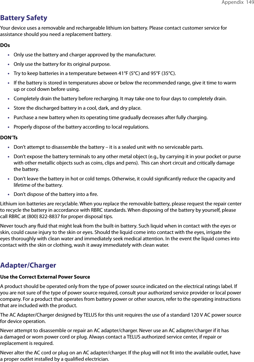 Appendix  149Battery SafetyYour device uses a removable and rechargeable lithium ion battery. Please contact customer service for assistance should you need a replacement battery. DOs•  Only use the battery and charger approved by the manufacturer.•  Only use the battery for its original purpose.•  Try to keep batteries in a temperature between 41°F (5°C) and 95°F (35°C).•  If the battery is stored in temperatures above or below the recommended range, give it time to warm up or cool down before using.•  Completely drain the battery before recharging. It may take one to four days to completely drain.•  Store the discharged battery in a cool, dark, and dry place.•  Purchase a new battery when its operating time gradually decreases after fully charging.•  Properly dispose of the battery according to local regulations.DON’Ts•  Don’t attempt to disassemble the battery – it is a sealed unit with no serviceable parts.•  Don’t expose the battery terminals to any other metal object (e.g., by carrying it in your pocket or purse with other metallic objects such as coins, clips and pens).  This can short circuit and critically damage the battery.•  Don’t leave the battery in hot or cold temps. Otherwise, it could signiﬁcantly reduce the capacity and lifetime of the battery.•  Don’t dispose of the battery into a ﬁre.Lithium ion batteries are recyclable. When you replace the removable battery, please request the repair center to recycle the battery in accordance with RBRC standards. When disposing of the battery by yourself, please call RBRC at (800) 822-8837 for proper disposal tips.Never touch any fluid that might leak from the built-in battery. Such liquid when in contact with the eyes or skin, could cause injury to the skin or eyes. Should the liquid come into contact with the eyes, irrigate the eyes thoroughly with clean water and immediately seek medical attention. In the event the liquid comes into contact with the skin or clothing, wash it away immediately with clean water. Adapter/ChargerUse the Correct External Power SourceA product should be operated only from the type of power source indicated on the electrical ratings label. If you are not sure of the type of power source required, consult your authorized service provider or local power company. For a product that operates from battery power or other sources, refer to the operating instructions that are included with the product.The AC Adapter/Charger designed by TELUS for this unit requires the use of a standard 120 V AC power source for device operation.Never attempt to disassemble or repair an AC adapter/charger. Never use an AC adapter/charger if it has a damaged or worn power cord or plug. Always contact a TELUS authorized service center, if repair or replacement is required.Never alter the AC cord or plug on an AC adapter/charger. If the plug will not fit into the available outlet, have a proper outlet installed by a qualified electrician.