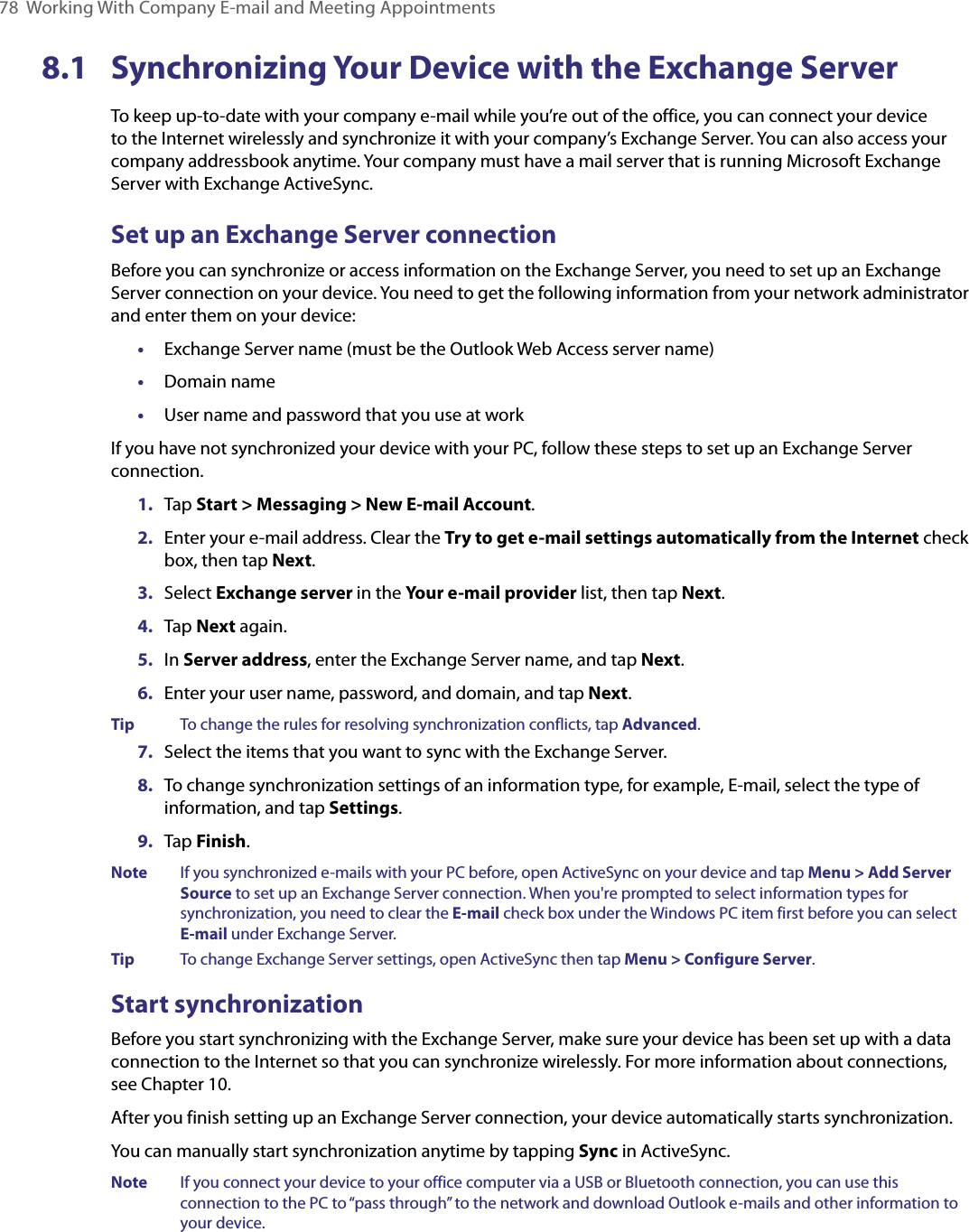 78  Working With Company E-mail and Meeting Appointments8.1  Synchronizing Your Device with the Exchange ServerTo keep up-to-date with your company e-mail while you’re out of the office, you can connect your device to the Internet wirelessly and synchronize it with your company’s Exchange Server. You can also access your company addressbook anytime. Your company must have a mail server that is running Microsoft Exchange Server with Exchange ActiveSync.Set up an Exchange Server connectionBefore you can synchronize or access information on the Exchange Server, you need to set up an Exchange Server connection on your device. You need to get the following information from your network administrator and enter them on your device:•  Exchange Server name (must be the Outlook Web Access server name)•  Domain name•  User name and password that you use at workIf you have not synchronized your device with your PC, follow these steps to set up an Exchange Server connection.1.  Tap Start &gt; Messaging &gt; New E-mail Account.2.  Enter your e-mail address. Clear the Try to get e-mail settings automatically from the Internet check box, then tap Next.3.  Select Exchange server in the Your e-mail provider list, then tap Next.4.  Tap Next again.5.  In Server address, enter the Exchange Server name, and tap Next.6.  Enter your user name, password, and domain, and tap Next.Tip  To change the rules for resolving synchronization conflicts, tap Advanced.7.  Select the items that you want to sync with the Exchange Server.8.  To change synchronization settings of an information type, for example, E-mail, select the type of information, and tap Settings.9.  Tap Finish.Note  If you synchronized e-mails with your PC before, open ActiveSync on your device and tap Menu &gt; Add Server Source to set up an Exchange Server connection. When you&apos;re prompted to select information types for synchronization, you need to clear the E-mail check box under the Windows PC item first before you can select E-mail under Exchange Server.Tip  To change Exchange Server settings, open ActiveSync then tap Menu &gt; Configure Server.Start synchronizationBefore you start synchronizing with the Exchange Server, make sure your device has been set up with a data connection to the Internet so that you can synchronize wirelessly. For more information about connections, see Chapter 10.After you finish setting up an Exchange Server connection, your device automatically starts synchronization.You can manually start synchronization anytime by tapping Sync in ActiveSync.Note  If you connect your device to your office computer via a USB or Bluetooth connection, you can use this connection to the PC to “pass through” to the network and download Outlook e-mails and other information to your device.
