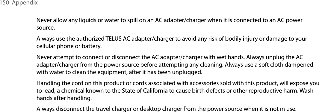 150  AppendixNever allow any liquids or water to spill on an AC adapter/charger when it is connected to an AC power source.Always use the authorized TELUS AC adapter/charger to avoid any risk of bodily injury or damage to your cellular phone or battery. Never attempt to connect or disconnect the AC adapter/charger with wet hands. Always unplug the AC adapter/charger from the power source before attempting any cleaning. Always use a soft cloth dampened with water to clean the equipment, after it has been unplugged.Handling the cord on this product or cords associated with accessories sold with this product, will expose you to lead, a chemical known to the State of California to cause birth defects or other reproductive harm. Wash hands after handling.Always disconnect the travel charger or desktop charger from the power source when it is not in use.