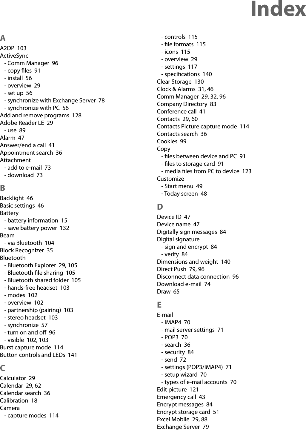 Index AA2DP  103ActiveSync- Comm Manager  96- copy ﬁles  91- install  56- overview  29- set up  56- synchronize with Exchange Server  78- synchronize with PC  56Add and remove programs  128Adobe Reader LE  29- use  89Alarm  47Answer/end a call  41Appointment search  36Attachment- add to e-mail  73- download  73BBacklight  46Basic settings  46Battery- battery information  15- save battery power  132Beam- via Bluetooth  104Block Recognizer  35Bluetooth- Bluetooth Explorer  29, 105- Bluetooth ﬁle sharing  105- Bluetooth shared folder  105- hands-free headset  103- modes  102- overview  102- partnership (pairing)  103- stereo headset  103- synchronize  57- turn on and oﬀ  96- visible  102, 103Burst capture mode  114Button controls and LEDs  141CCalculator  29Calendar  29, 62Calendar search  36Calibration  18Camera- capture modes  114- controls  115- ﬁle formats  115- icons  115- overview  29- settings  117- speciﬁcations  140Clear Storage  130Clock &amp; Alarms  31, 46Comm Manager  29, 32, 96Company Directory  83Conference call  41Contacts  29, 60Contacts Picture capture mode  114Contacts search  36Cookies  99Copy- ﬁles between device and PC  91- ﬁles to storage card  91- media ﬁles from PC to device  123Customize- Start menu  49- Today screen  48DDevice ID  47Device name  47Digitally sign messages  84Digital signature- sign and encrypt  84- verify  84Dimensions and weight  140Direct Push  79, 96Disconnect data connection  96Download e-mail  74Draw  65EE-mail- IMAP4  70- mail server settings  71- POP3  70- search  36- security  84- send  72- settings (POP3/IMAP4)  71- setup wizard  70- types of e-mail accounts  70Edit picture  121Emergency call  43Encrypt messages  84Encrypt storage card  51Excel Mobile  29, 88Exchange Server  79
