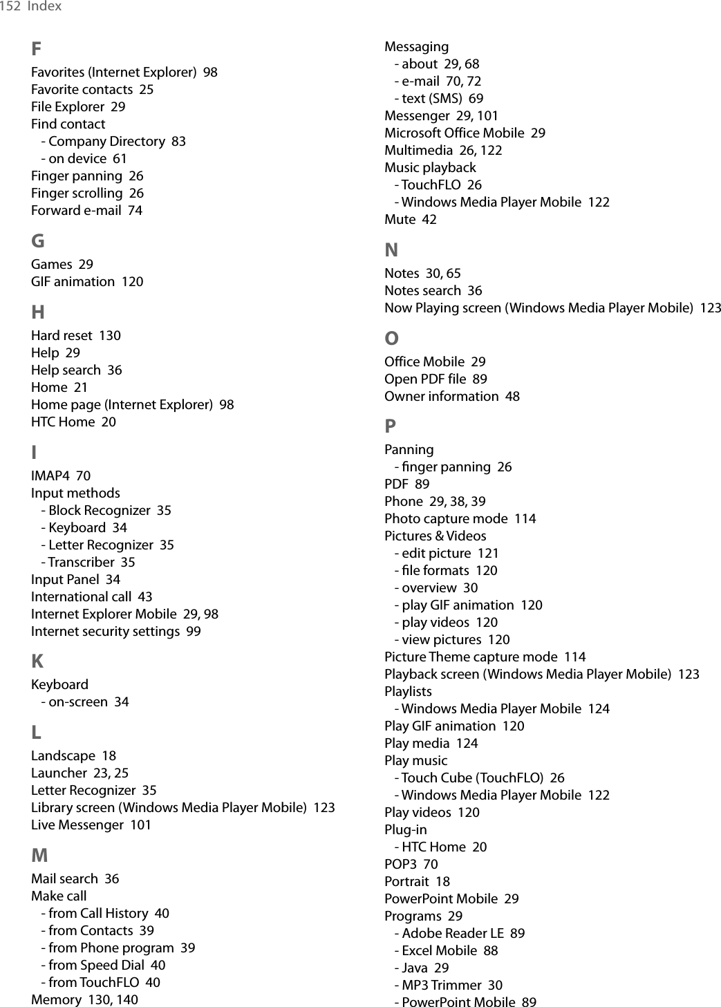 152  IndexMessaging- about  29, 68- e-mail  70, 72- text (SMS)  69Messenger  29, 101Microsoft Office Mobile  29Multimedia  26, 122Music playback- TouchFLO  26- Windows Media Player Mobile  122Mute  42NNotes  30, 65Notes search  36Now Playing screen (Windows Media Player Mobile)  123OOffice Mobile  29Open PDF file  89Owner information  48PPanning- ﬁnger panning  26PDF  89Phone  29, 38, 39Photo capture mode  114Pictures &amp; Videos- edit picture  121- ﬁle formats  120- overview  30- play GIF animation  120- play videos  120- view pictures  120Picture Theme capture mode  114Playback screen (Windows Media Player Mobile)  123Playlists- Windows Media Player Mobile  124Play GIF animation  120Play media  124Play music- Touch Cube (TouchFLO)  26- Windows Media Player Mobile  122Play videos  120Plug-in- HTC Home  20POP3  70Portrait  18PowerPoint Mobile  29Programs  29- Adobe Reader LE  89- Excel Mobile  88- Java  29- MP3 Trimmer  30- PowerPoint Mobile  89FFavorites (Internet Explorer)  98Favorite contacts  25File Explorer  29Find contact- Company Directory  83- on device  61Finger panning  26Finger scrolling  26Forward e-mail  74GGames  29GIF animation  120HHard reset  130Help  29Help search  36Home  21Home page (Internet Explorer)  98HTC Home  20IIMAP4  70Input methods- Block Recognizer  35- Keyboard  34- Letter Recognizer  35- Transcriber  35Input Panel  34International call  43Internet Explorer Mobile  29, 98Internet security settings  99KKeyboard- on-screen  34LLandscape  18Launcher  23, 25Letter Recognizer  35Library screen (Windows Media Player Mobile)  123Live Messenger  101MMail search  36Make call- from Call History  40- from Contacts  39- from Phone program  39- from Speed Dial  40- from TouchFLO  40Memory  130, 140