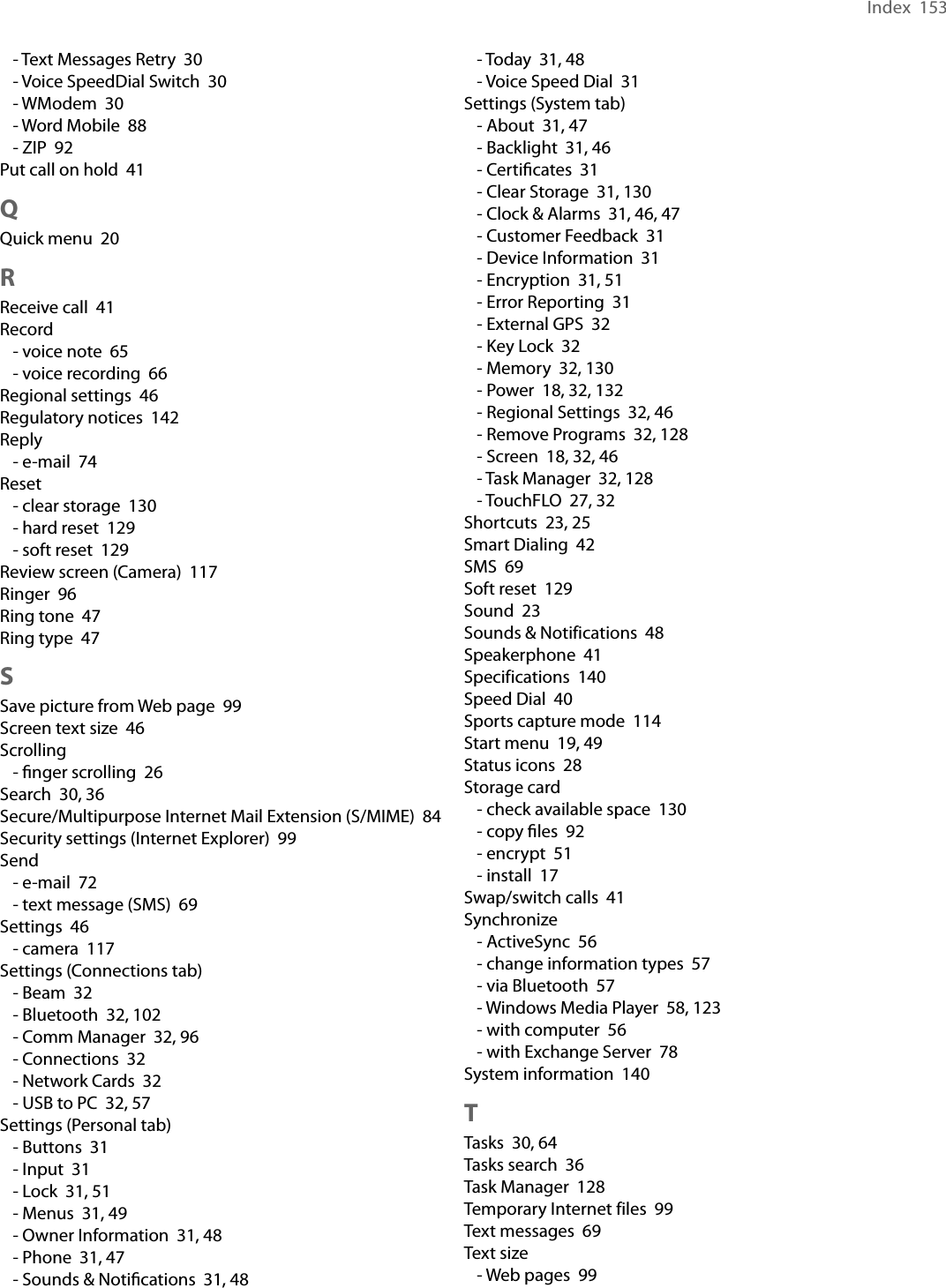 Index  153- Text Messages Retry  30- Voice SpeedDial Switch  30- WModem  30- Word Mobile  88- ZIP  92Put call on hold  41QQuick menu  20RReceive call  41Record- voice note  65- voice recording  66Regional settings  46Regulatory notices  142Reply- e-mail  74Reset- clear storage  130- hard reset  129- soft reset  129Review screen (Camera)  117Ringer  96Ring tone  47Ring type  47SSave picture from Web page  99Screen text size  46Scrolling- ﬁnger scrolling  26Search  30, 36Secure/Multipurpose Internet Mail Extension (S/MIME)  84Security settings (Internet Explorer)  99Send- e-mail  72- text message (SMS)  69Settings  46- camera  117Settings (Connections tab)- Beam  32- Bluetooth  32, 102- Comm Manager  32, 96- Connections  32- Network Cards  32- USB to PC  32, 57Settings (Personal tab)- Buttons  31- Input  31- Lock  31, 51- Menus  31, 49- Owner Information  31, 48- Phone  31, 47- Sounds &amp; Notiﬁcations  31, 48- Today  31, 48- Voice Speed Dial  31Settings (System tab)- About  31, 47- Backlight  31, 46- Certiﬁcates  31- Clear Storage  31, 130- Clock &amp; Alarms  31, 46, 47- Customer Feedback  31- Device Information  31- Encryption  31, 51- Error Reporting  31- External GPS  32- Key Lock  32- Memory  32, 130- Power  18, 32, 132- Regional Settings  32, 46- Remove Programs  32, 128- Screen  18, 32, 46- Task Manager  32, 128- TouchFLO  27, 32Shortcuts  23, 25Smart Dialing  42SMS  69Soft reset  129Sound  23Sounds &amp; Notifications  48Speakerphone  41Specifications  140Speed Dial  40Sports capture mode  114Start menu  19, 49Status icons  28Storage card- check available space  130- copy ﬁles  92- encrypt  51- install  17Swap/switch calls  41Synchronize- ActiveSync  56- change information types  57- via Bluetooth  57- Windows Media Player  58, 123- with computer  56- with Exchange Server  78System information  140TTasks  30, 64Tasks search  36Task Manager  128Temporary Internet files  99Text messages  69Text size- Web pages  99