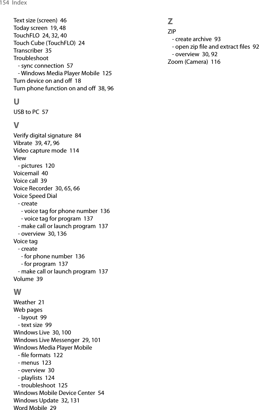 154  IndexText size (screen)  46Today screen  19, 48TouchFLO  24, 32, 40Touch Cube (TouchFLO)  24Transcriber  35Troubleshoot- sync connection  57- Windows Media Player Mobile  125Turn device on and off  18Turn phone function on and off  38, 96UUSB to PC  57VVerify digital signature  84Vibrate  39, 47, 96Video capture mode  114View- pictures  120Voicemail  40Voice call  39Voice Recorder  30, 65, 66Voice Speed Dial- create- voice tag for phone number  136- voice tag for program  137- make call or launch program  137- overview  30, 136Voice tag- create- for phone number  136- for program  137- make call or launch program  137Volume  39WWeather  21Web pages- layout  99- text size  99Windows Live  30, 100Windows Live Messenger  29, 101Windows Media Player Mobile- ﬁle formats  122- menus  123- overview  30- playlists  124- troubleshoot  125Windows Mobile Device Center  54Windows Update  32, 131Word Mobile  29ZZIP- create archive  93- open zip ﬁle and extract ﬁles  92- overview  30, 92Zoom (Camera)  116