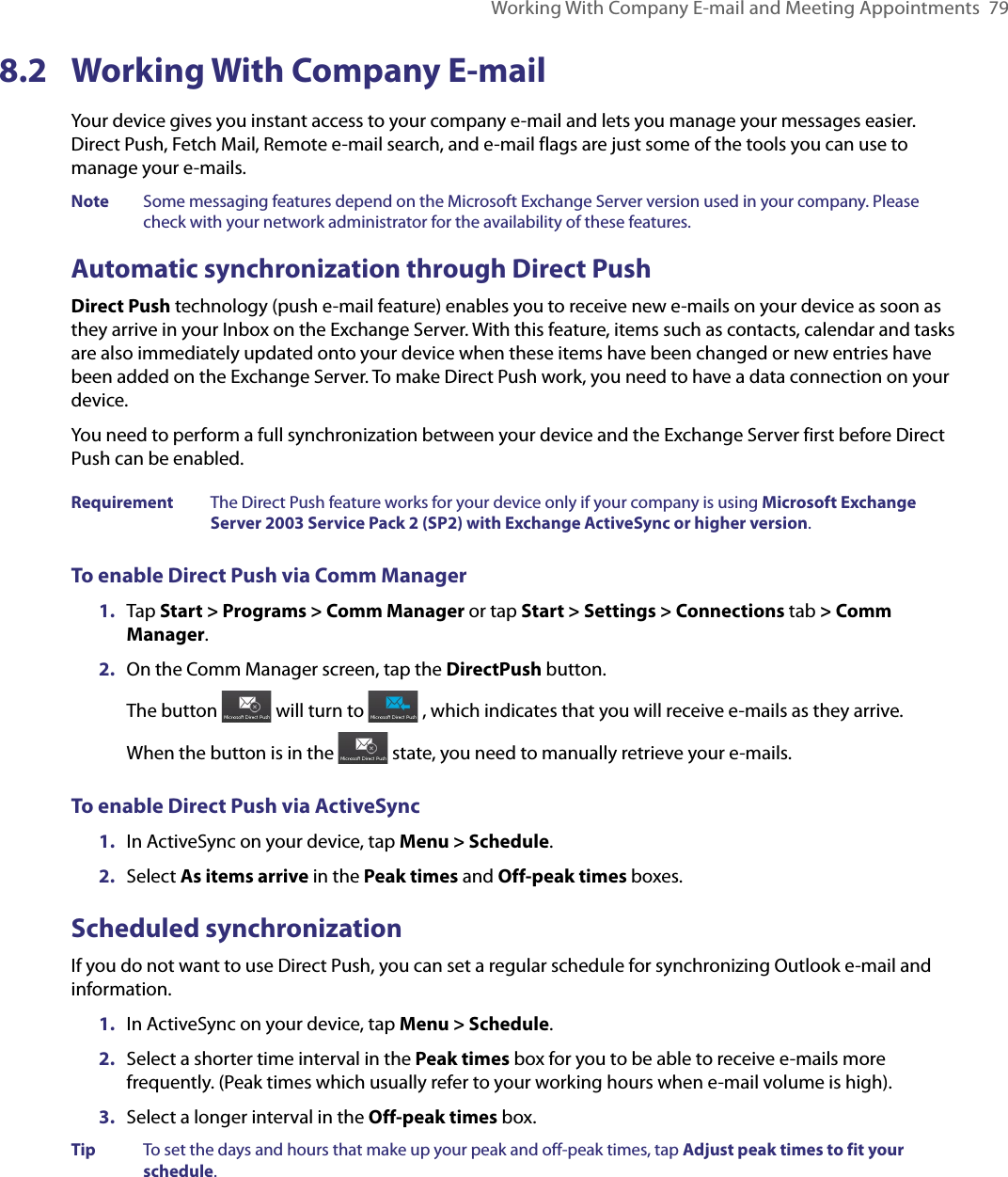 Working With Company E-mail and Meeting Appointments  798.2  Working With Company E-mailYour device gives you instant access to your company e-mail and lets you manage your messages easier. Direct Push, Fetch Mail, Remote e-mail search, and e-mail flags are just some of the tools you can use to manage your e-mails.Note  Some messaging features depend on the Microsoft Exchange Server version used in your company. Please check with your network administrator for the availability of these features.Automatic synchronization through Direct PushDirect Push technology (push e-mail feature) enables you to receive new e-mails on your device as soon as they arrive in your Inbox on the Exchange Server. With this feature, items such as contacts, calendar and tasks are also immediately updated onto your device when these items have been changed or new entries have been added on the Exchange Server. To make Direct Push work, you need to have a data connection on your device.You need to perform a full synchronization between your device and the Exchange Server first before Direct Push can be enabled.Requirement  The Direct Push feature works for your device only if your company is using Microsoft Exchange Server 2003 Service Pack 2 (SP2) with Exchange ActiveSync or higher version.To enable Direct Push via Comm Manager1.  Tap Start &gt; Programs &gt; Comm Manager or tap Start &gt; Settings &gt; Connections tab &gt; Comm Manager.2.  On the Comm Manager screen, tap the DirectPush button. The button   will turn to   , which indicates that you will receive e-mails as they arrive.When the button is in the   state, you need to manually retrieve your e-mails.To enable Direct Push via ActiveSync1.  In ActiveSync on your device, tap Menu &gt; Schedule.2.  Select As items arrive in the Peak times and Off-peak times boxes.Scheduled synchronizationIf you do not want to use Direct Push, you can set a regular schedule for synchronizing Outlook e-mail and information.1.  In ActiveSync on your device, tap Menu &gt; Schedule.2.  Select a shorter time interval in the Peak times box for you to be able to receive e-mails more frequently. (Peak times which usually refer to your working hours when e-mail volume is high).3.  Select a longer interval in the Off-peak times box.Tip  To set the days and hours that make up your peak and off-peak times, tap Adjust peak times to fit your schedule.
