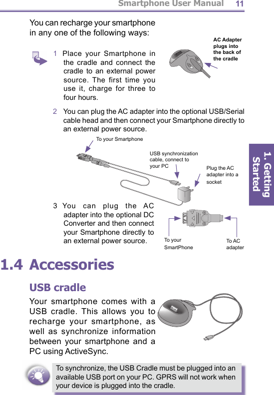 Smartphone User Manual1. Getting Started11You can recharge your smartphone in any one of the fol low ing ways:1  Place your Smartphone in the cradle and connect the cradle to an external power source. The first time you use it, charge for three to four hours.  3  You can plug the AC adapter into the optional DC Converter and then connect your Smartphone directly to an external power source.1.4 AccessoriesUSB cradleYour smartphone comes with a USB cradle. This allows you to recharge your smartphone, as well as syn chro nize information between your smartphone and a PC using ActiveSync.To synchronize, the USB Cradle must be plugged into an available USB port on your PC. GPRS will not work when your device is plugged into the cradle. AC Adapter plugs into the back of the cradle2   You can plug the AC adapter into the optional USB/Serial cable head and then connect your Smartphone directly to an external power source.To your SmartPhoneTo AC adapterTo your SmartphonePlug the AC adapter into a socketUSB synchronization cable, connect to your PC