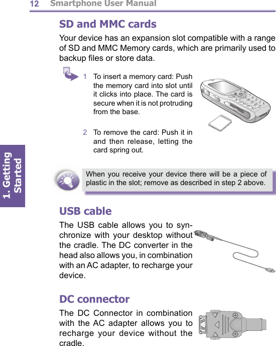          Smartphone User Manual1. Getting Started12SD and MMC cardsYour device has an expansion slot compatible with a range of SD and MMC Memory cards, which are primarily used to backup ﬁ les or store data.When you receive your device there will be a piece of plastic in the slot; remove as described in step 2 above.USB cableThe USB cable allows you to syn- chro nize with your desk top without the cradle. The DC converter in the head also allows you, in com bi na tion with an AC adapter, to recharge your device.DC connectorThe DC Connector in combination with the AC adapter al lows you to recharge your device without the cra dle.1  To insert a memory card: Push the memory card into slot until it clicks into place. The card is secure when it is not protruding from the base.2  To remove the card: Push it in and then release, letting the card spring out.