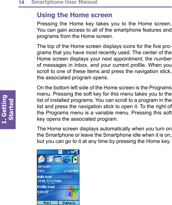          Smartphone User Manual1. Getting Started14Using the Home screenPressing the Home key takes you to the Home screen. You can gain access to all of the smartphone features and pro grams from the Home screen.The top of the Home screen displays icons for the ﬁ ve pro- grams that you have most recently used. The center of the Home screen displays your next appointment, the number of messages in Inbox, and your current proﬁ le. When you scroll to one of these items and press the navigation stick, the as so ci at ed program opens. On the bottom left side of the Home screen is the Programs menu. Pressing the soft key for this menu takes you to the list of installed programs. You can scroll to a program in the list and press the navigation stick to open it. To the right of the Pro grams menu is a variable menu. Pressing this soft key opens the associated program.The Home screen displays automatically when you turn on the Smartphone or leave the Smartphone idle when it is on, but you can go to it at any time by pressing the Home key.