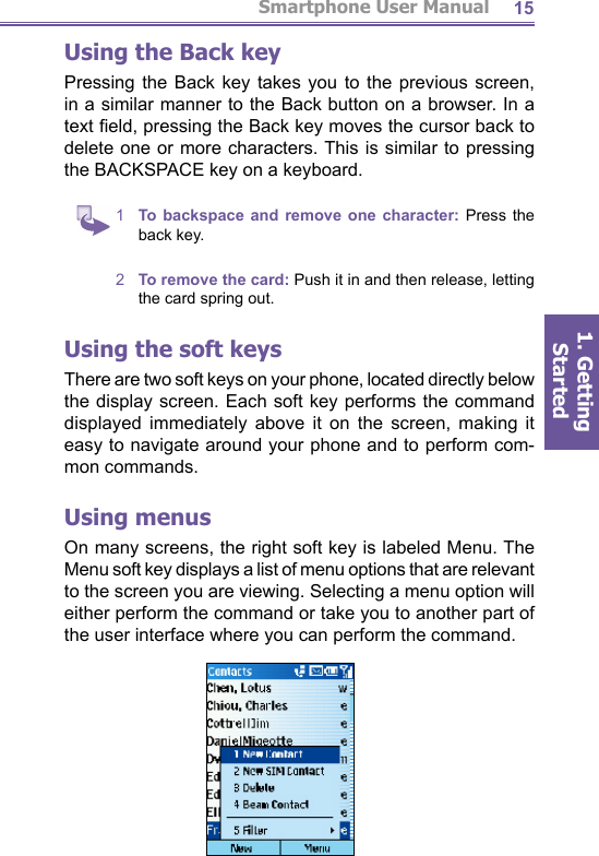 Smartphone User Manual1. Getting Started15Using the Back keyPressing the Back key takes you to the previous screen, in a similar manner to the Back button on a browser. In a text ﬁ eld, pressing the Back key moves the cursor back to de lete one or more characters. This is similar to pressing the BACKSPACE key on a keyboard.1  To backspace and remove one character: Press the back key.2  To remove the card: Push it in and then release, letting the card spring out.Using the soft keysThere are two soft keys on your phone, located directly be low the display screen. Each soft key performs the com mand displayed immediately above it on the screen, mak ing it easy to navigate around your phone and to perform com-mon commands.Using menusOn many screens, the right soft key is labeled Menu. The Menu soft key displays a list of menu options that are rel e vant to the screen you are viewing. Selecting a menu op tion will either perform the command or take you to another part of the user interface where you can perform the com mand.