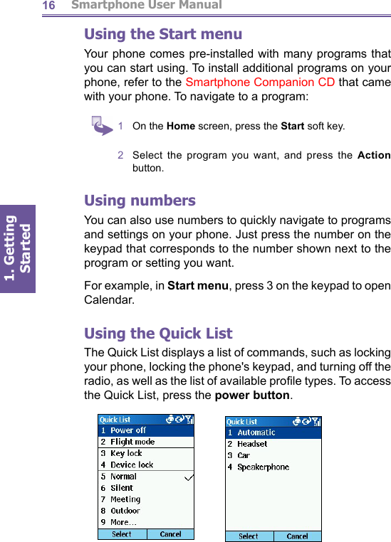          Smartphone User Manual1. Getting Started16Using the Start menuYour phone comes pre-installed with many programs that you can start using. To install additional programs on your phone, refer to the Smartphone Companion CD that came with your phone. To navigate to a program:1  On the Home screen, press the Start soft key.2  Select the program you want, and press the Action button.Using numbersYou can also use numbers to quickly navigate to programs and settings on your phone. Just press the number on the keypad that corresponds to the number shown next to the program or setting you want.For example, in Start menu, press 3 on the keypad to open Cal en dar.Using the Quick ListThe Quick List displays a list of commands, such as locking your phone, locking the phone&apos;s keypad, and turning off the radio, as well as the list of available proﬁ le types. To access the Quick List, press the power button.
