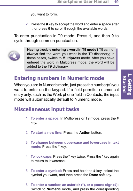 Smartphone User Manual1. Getting Started19Having trouble entering a word in T9 mode? T9 cannot always  ﬁ nd the word you want in the T9 dictionary; in these cases, switch to Multipress mode. After you have entered the word in Multipress mode, the word will be added to the T9 dictionary.Entering numbers in Numeric modeWhen you are in Numeric mode, just press the number(s) you want to enter on the keypad. If a ﬁ eld permits a nu mer i cal entry only, such as the Work phone ﬁ eld in Contacts, the input mode will automatically default to Numeric mode.Miscellaneous input tasks1  To enter a space: In Multipress or T9 mode, press the # key.2  To start a new line: Press the Action button.3  To change between uppercase and lowercase in text mode: Press the * key.4  To lock caps: Press the * key twice. Press the * key again to return to lowercase.5  To enter a symbol: Press and hold the # key, select the symbol you want, and then press the Done soft key.6  To enter a number, an asterisk (*), or a pound sign (#): Switch to Numeric mode, and press the corresponding you want to form.2  Press the # key to accept the word and enter a space after it, or press 0 to scroll through the available words.To enter punctuation in T9 mode: Press 1, and then 0 to cycle through common punctuation.