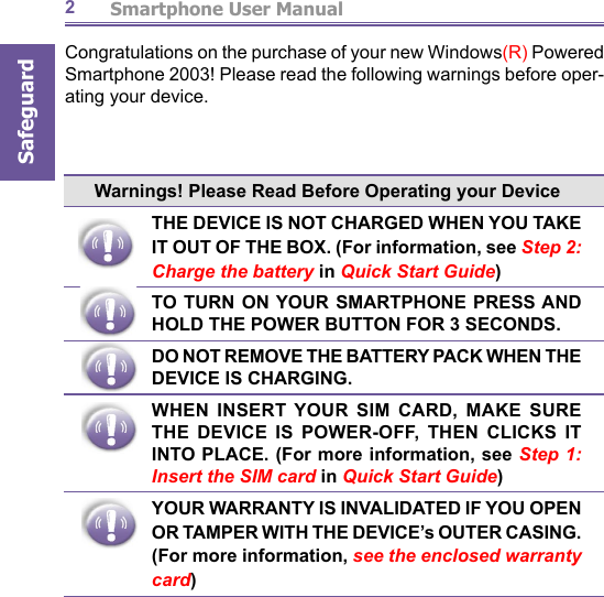          Smartphone User ManualSafeguard2Congratulations on the purchase of your new Windows(R) Powered Smartphone 2003! Please read the following warnings before op er -at ing your device.Warnings! Please Read Before Operating your DeviceTHE DEVICE IS NOT CHARGED WHEN YOU TAKE IT OUT OF THE BOX. (For information, see Step 2: Charge the battery in Quick Start Guide)TO TURN ON YOUR SMARTPHONE PRESS AND HOLD THE POWER BUTTON FOR 3 SECONDS.DO NOT REMOVE THE BATTERY PACK WHEN THE DEVICE IS CHARGING. WHEN INSERT YOUR SIM CARD, MAKE SURE THE DEVICE IS POWER-OFF, THEN CLICKS IT INTO PLACE. (For more information, see Step 1: Insert the SIM card in Quick Start Guide)YOUR WARRANTY IS INVALIDATED IF YOU OPEN OR TAMPER WITH THE DEVICE’s OUTER CASING. (For more information, see the enclosed warranty card)