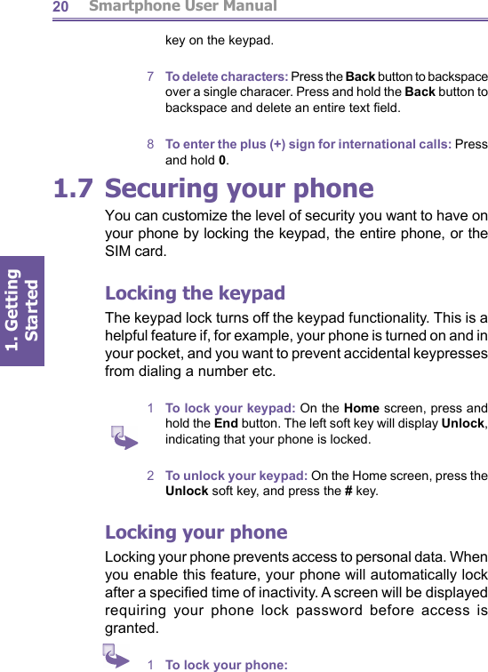          Smartphone User Manual1. Getting Started201.7 Securing your phoneYou can customize the level of security you want to have on your phone by locking the keypad, the entire phone, or the SIM card.Locking the keypadThe keypad lock turns off the keypad functionality. This is a helpful feature if, for example, your phone is turned on and in your pocket, and you want to prevent accidental keypresses from dialing a number etc.1  To lock your keypad: On the Home screen, press and hold the End button. The left soft key will display Unlock, indicating that your phone is locked.2  To unlock your keypad: On the Home screen, press the Unlock soft key, and press the # key.Locking your phoneLocking your phone prevents access to personal data. When you enable this feature, your phone will au to mat i cal ly lock after a speciﬁ ed time of inactivity. A screen will be displayed requiring your phone lock password before access is granted.1  To lock your phone:key on the keypad.7  To delete characters: Press the Back button to backspace over a single characer. Press and hold the Back button to backspace and delete an entire text ﬁ eld.8  To enter the plus (+) sign for international calls: Press and hold 0.