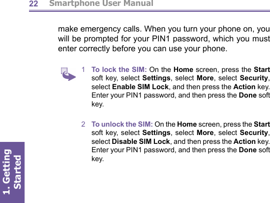          Smartphone User Manual1. Getting Started22make emer gen cy calls. When you turn your phone on, you will be prompted for your PIN1 password, which you must enter correctly before you can use your phone.1  To lock the SIM: On the Home screen, press the Start soft key, select Settings, select More, select Security, select Enable SIM Lock, and then press the Action key. Enter your PIN1 password, and then press the Done soft key.2  To unlock the SIM: On the Home screen, press the Start soft key, select Settings, select More, select Security, select Disable SIM Lock, and then press the Action key. Enter your PIN1 password, and then press the Done soft key.