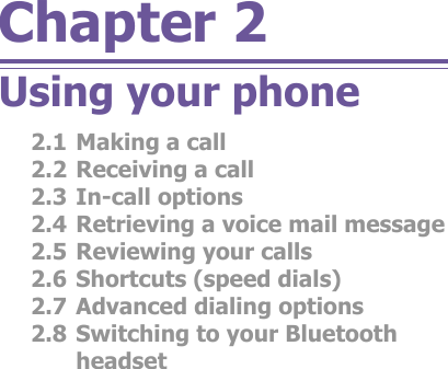 Chapter 2Using your phone2.1 Making a call2.2 Re ceiv ing a call2.3 In-call options2.4 Re triev ing a voice mail message2.5 Re view ing your calls2.6 Short cuts (speed dials)2.7 Ad vanced dialing options2.8 Switching to your Bluetooth headset