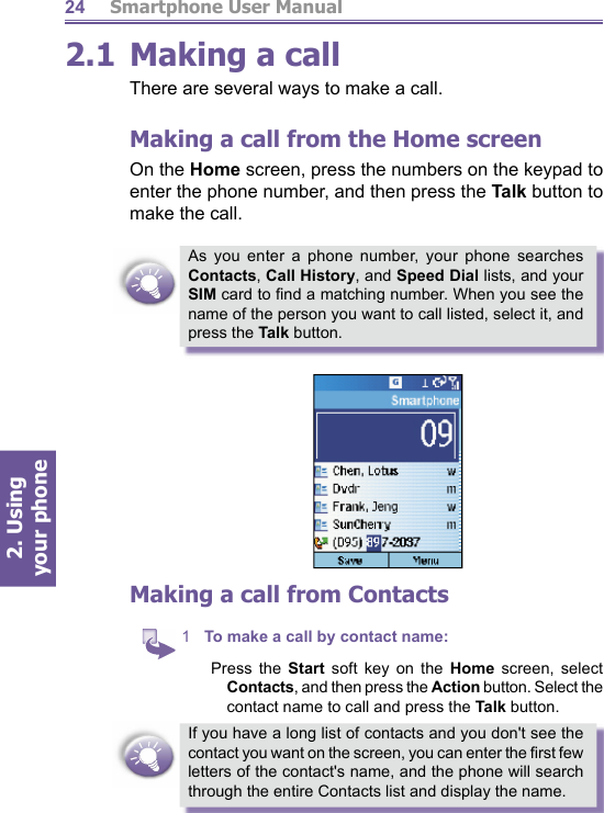          Smartphone User Manual2. Using  your phone242.1 Making a callThere are several ways to make a call.Making a call from the Home screenOn the Home screen, press the numbers on the keypad to enter the phone number, and then press the Talk button to make the call.As you enter a phone number, your phone searches Contacts, Call History, and Speed Dial lists, and your SIM card to ﬁ nd a matching number. When you see the name of the person you want to call listed, select it, and press the Talk button.Making a call from Contacts1  To make a call by contact name: Press the Start soft key on the Home screen, select Contacts, and then press the Action button. Select the contact name to call and press the Talk button.If you have a long list of contacts and you don&apos;t see the contact you want on the screen, you can enter the ﬁ rst few letters of the contact&apos;s name, and the phone will search through the entire Contacts list and display the name.