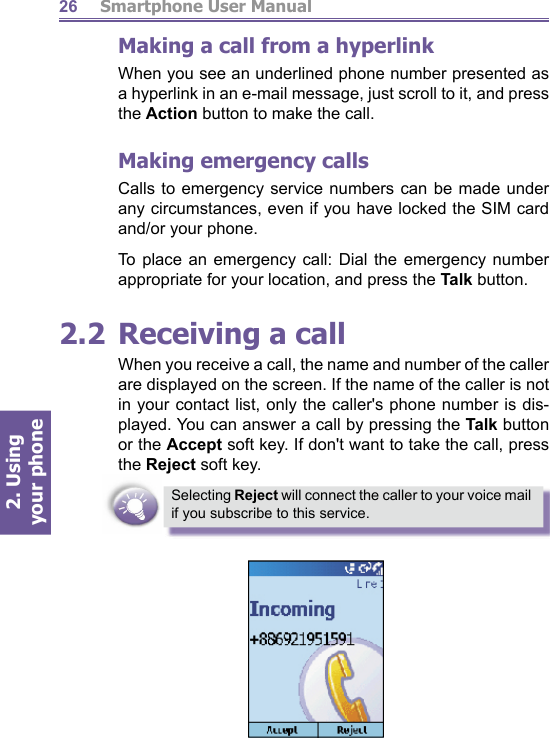          Smartphone User Manual2. Using  your phone26Making a call from a hyperlinkWhen you see an underlined phone number presented as a hyperlink in an e-mail message, just scroll to it, and press the Ac tion button to make the call.Making emergency callsCalls to emergency service numbers can be made under any circumstances, even if you have locked the SIM card and/or your phone. To place an emergency call: Dial the emergency number appropriate for your location, and press the Talk button.2.2 Receiving a callWhen you receive a call, the name and number of the caller are displayed on the screen. If the name of the caller is not in your contact list, only the caller&apos;s phone number is dis- played. You can answer a call by press ing the Talk but ton or the Accept soft key. If don&apos;t want to take the call, press the Reject soft key.Selecting Reject will connect the caller to your voice mail if you subscribe to this service.