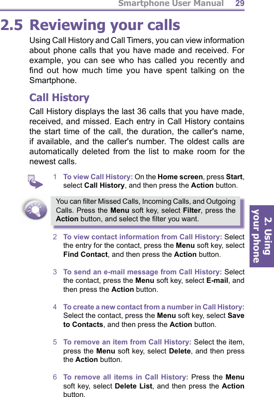 Smartphone User Manual2. Using  your phone292.5 Reviewing your callsUsing Call History and Call Timers, you can view in for ma tion about phone calls that you have made and received. For example, you can see who has called you recently and ﬁ nd out how much time you have spent talking on the Smartphone.Call HistoryCall History displays the last 36 calls that you have made, received, and missed. Each entry in Call History contains the start time of the call, the duration, the caller&apos;s name, if available, and the caller&apos;s number. The oldest calls are au to mat i cal ly deleted from the list to make room for the new est calls.1  To view Call History: On the Home screen, press Start, select Call History, and then press the Action button.You can ﬁ lter Missed Calls, Incoming Calls, and Outgoing Calls. Press the Menu soft key, select Filter, press the Action button, and select the ﬁ lter you want.2  To view contact information from Call History: Select the entry for the contact, press the Menu soft key, select Find Contact, and then press the Action button. 3  To send an e-mail message from Call History: Select the contact, press the Menu soft key, select E-mail, and then press the Action button.4  To create a new contact from a number in Call History: Select the contact, press the Menu soft key, select Save to Contacts, and then press the Action button. 5  To remove an item from Call History: Select the item, press the Menu soft key, select Delete, and then press the Action button.6  To remove all items in Call History: Press the Menu soft key, select Delete List, and then press the Action button.