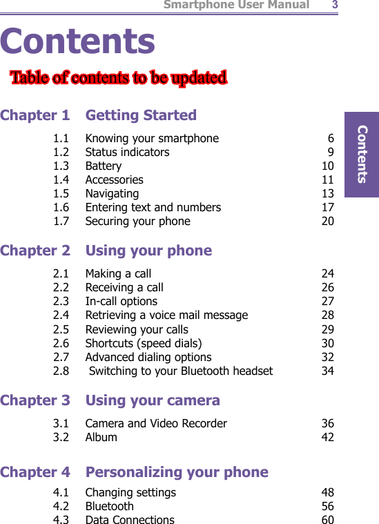 Smartphone User ManualContents3ContentsChapter 1  Getting Started  1.1  Knowing your smartphone  6 1.2 Status indicators  9 1.3 Battery  10 1.4 Accessories  11 1.5 Navigating  13  1.6  Entering text and numbers  17  1.7  Securing your phone  20Chapter 2  Using your phone  2.1  Making a call  24  2.2  Receiving a call  26 2.3 In-call options  27  2.4  Retrieving a voice mail message  28  2.5  Reviewing your calls  29  2.6  Shortcuts (speed dials)  30  2.7  Advanced dialing options  32  2.8   Switching to your Bluetooth headset  34Chapter 3  Using your camera  3.1  Camera and Video Recorder  36 3.2 Album  42Chapter 4  Personalizing your phone 4.1 Changing settings  48 4.2 Bluetooth  56 4.3 Data Connections  60Table of contents to be updatedTable of contents to be updated