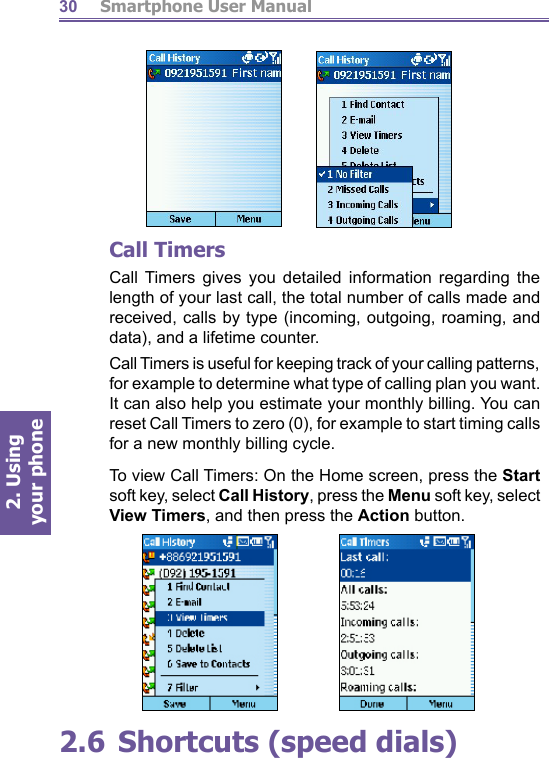          Smartphone User Manual2. Using  your phone30Call TimersCall Timers gives you detailed information regarding the length of your last call, the total number of calls made and re ceived, calls by type (incoming, outgoing, roaming, and data), and a lifetime counter. Call Timers is useful for keep ing track of your calling pat terns, for example to determine what type of calling plan you want. It can also help you estimate your monthly billing. You can reset Call Timers to zero (0), for example to start timing calls for a new monthly billing cycle.To view Call Timers: On the Home screen, press the Start soft key, select Call History, press the Menu soft key, se lect View Timers, and then press the Action button. 2.6 Shortcuts (speed dials)