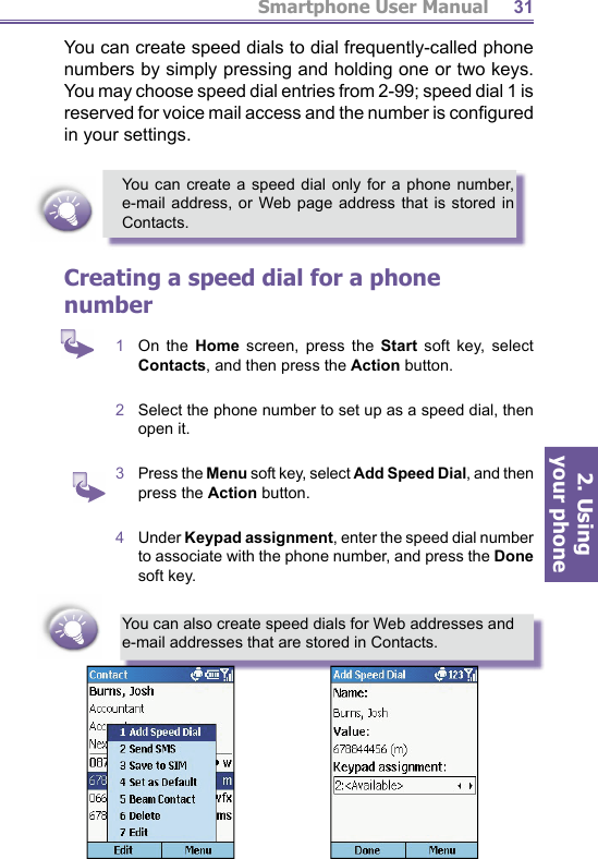 Smartphone User Manual2. Using  your phone31You can create speed dials to dial frequently-called phone numbers by simply pressing and holding one or two keys. You may choose speed dial entries from 2-99; speed dial 1 is reserved for voice mail access and the number is con ﬁ g ured in your settings.You can create a speed dial only for a phone number, e-mail address, or Web page address that is stored in Contacts.Creating a speed dial for a phone number1  On  the  Home screen, press the Start soft key, select Contacts, and then press the Action button.2  Select the phone number to set up as a speed dial, then open it.3  Press the Menu soft key, select Add Speed Dial, and then press the Action button.4  Under Keypad assignment, enter the speed dial number to associate with the phone number, and press the Done soft key.You can also create speed dials for Web addresses and e-mail addresses that are stored in Contacts.