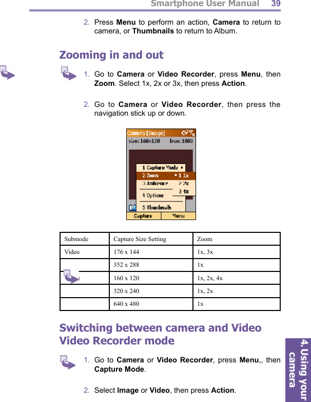 Smartphone User Manual4. Using your camera392.  Press Menu to perform an action, Camera to return to camera, or Thumbnails to return to Album. Zooming in and out1.  Go to Camera or Video Recorder, press Menu, then Zoom. Select 1x, 2x or 3x, then press Action.2.  Go to Camera or Video Recorder, then press the navigation stick up or down.Submode Capture Size Setting ZoomVideo 176 x 144 1x, 3x352 x 288 1xImage 160 x 120 1x, 2x, 4x320 x 240 1x, 2x640 x 480 1xSwitching between camera and Video Video Recorder mode1.  Go to Camera or Video Recorder, press Menu,, then Capture Mode.2.  Select Image or Video, then press Action.