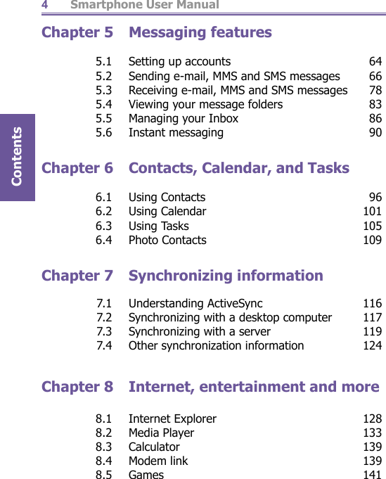          Smartphone User ManualContents4Chapter 5  Messaging features   5.1  Setting up accounts  64  5.2  Sending e-mail, MMS and SMS messages  66  5.3  Receiving e-mail, MMS and SMS messages  78  5.4  Viewing your message folders  83  5.5  Managing your Inbox  86 5.6 Instant messaging  90Chapter 6  Contacts, Calendar, and Tasks  6.1 Using Contacts  96 6.2 Using Calendar  101 6.3 Using Tasks  105 6.4 Photo Contacts  109Chapter 7  Synchronizing information  7.1 Understanding ActiveSync  116  7.2  Synchronizing with a desktop computer  117  7.3  Synchronizing with a server  119  7.4  Other synchronization information  124Chapter 8  Internet, entertainment and more  8.1 Internet Explorer  128 8.2 Media Player  133 8.3 Calculator  139 8.4 Modem link  139 8.5 Games  141