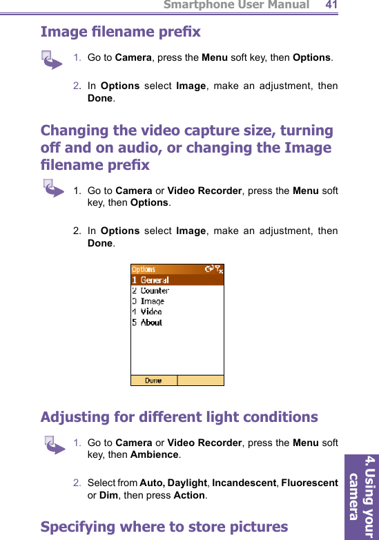 Smartphone User Manual4. Using your camera41Image ﬁ lename preﬁ x1.  Go to Camera, press the Menu soft key, then Options.2.  In Options select Image, make an adjustment, then Done.Changing the video capture size, turning off and on audio, or changing the  Image ﬁ lename preﬁ x1.  Go to Camera or Video Recorder, press the Menu soft key, then Options.2.  In Options select Image, make an adjustment, then Done.Adjusting for different  light conditions1.  Go to Camera or Video Recorder, press the Menu soft key, then Ambience.2.  Select from Auto, Daylight, Incandescent, Fluorescent or Dim, then press Action.Specifying where to store pictures